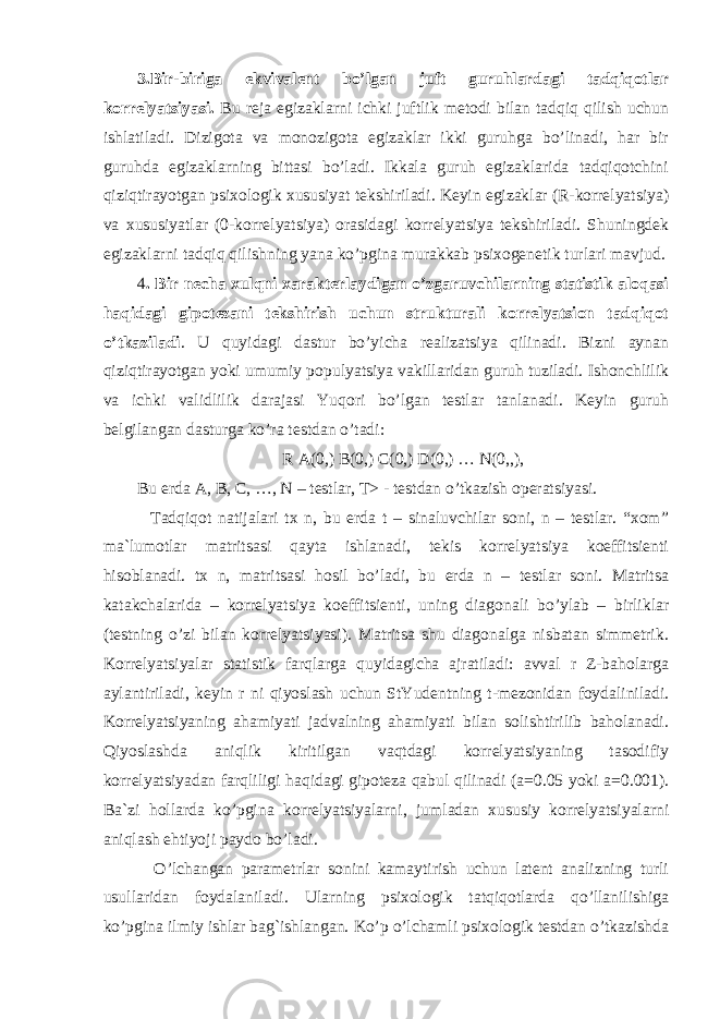 3.Bir-biriga ekvivalent bo’lgan juft guruhlardagi tadqiqotlar korrelyatsiyasi. Bu reja egizaklarni ichki juftlik metodi bilan tadqiq qilish uchun ishlatiladi. Dizigota va monozigota egizaklar ikki guruhga bo’linadi, har bir guruhda egizaklarning bittasi bo’ladi. Ikkala guruh egizaklarida tadqiqotchini qiziqtirayotgan psixologik xususiyat tekshiriladi. Keyin egizaklar (R-korrelyatsiya) va xususiyatlar (0-korrelyatsiya) orasidagi korrelyatsiya tekshiriladi. Shuningdek egizaklarni tadqiq qilishning yana ko’pgina murakkab psixogenetik turlari mavjud. 4 . Bir necha xulqni xarakterlaydigan o’zgaruvchilarning statistik aloqasi haqidagi gipotezani tekshirish uchun strukturali korrelyatsion tadqiqot o’tkaziladi . U quyidagi dastur bo’yicha realizatsiya qilinadi. Bizni aynan qiziqtirayotgan yoki umumiy populyatsiya vakillaridan guruh tuziladi. Ishonchlilik va ichki validlilik darajasi Yuqori bo’lgan testlar tanlanadi. Keyin guruh belgilangan dasturga ko’ra testdan o’tadi: R A(0,) B(0,) C(0,) D(0,) … N(0,,), Bu erda A, B, C, …, N – testlar, T> - testdan o’tkazish operatsiyasi. Tadqiqot natijalari tx n, bu erda t – sinaluvchilar soni, n – testlar. “xom” ma`lumotlar matritsasi qayta ishlanadi, tekis korrelyatsiya koeffitsienti hisoblanadi. tx n, matritsasi hosil bo’ladi, bu erda n – testlar soni. Matritsa katakchalarida – korrelyatsiya koeffitsienti, uning diagonali bo’ylab – birliklar (testning o’zi bilan korrelyatsiyasi). Matritsa shu diagonalga nisbatan simmetrik. Korrelyatsiyalar statistik farqlarga quyidagicha ajratiladi: avval r Z-baholarga aylantiriladi, keyin r ni qiyoslash uchun StYudentning t-mezonidan foydaliniladi. Korrelyatsiyaning ahamiyati jadvalning ahamiyati bilan solishtirilib baholanadi. Qiyoslashda aniqlik kiritilgan vaqtdagi korrelyatsiyaning tasodifiy korrelyatsiyadan farqliligi haqidagi gipoteza qabul qilinadi (a=0.05 yoki a=0.001). Ba`zi hollarda ko’pgina korrelyatsiyalarni, jumladan xususiy korrelyatsiyalarni aniqlash ehtiyoji paydo bo’ladi. O’lchangan parametrlar sonini kamaytirish uchun latent analizning turli usullaridan foydalaniladi. Ularning psixologik tatqiqotlarda qo’llanilishiga ko’pgina ilmiy ishlar bag`ishlangan. Ko’p o’lchamli psixologik testdan o’tkazishda 