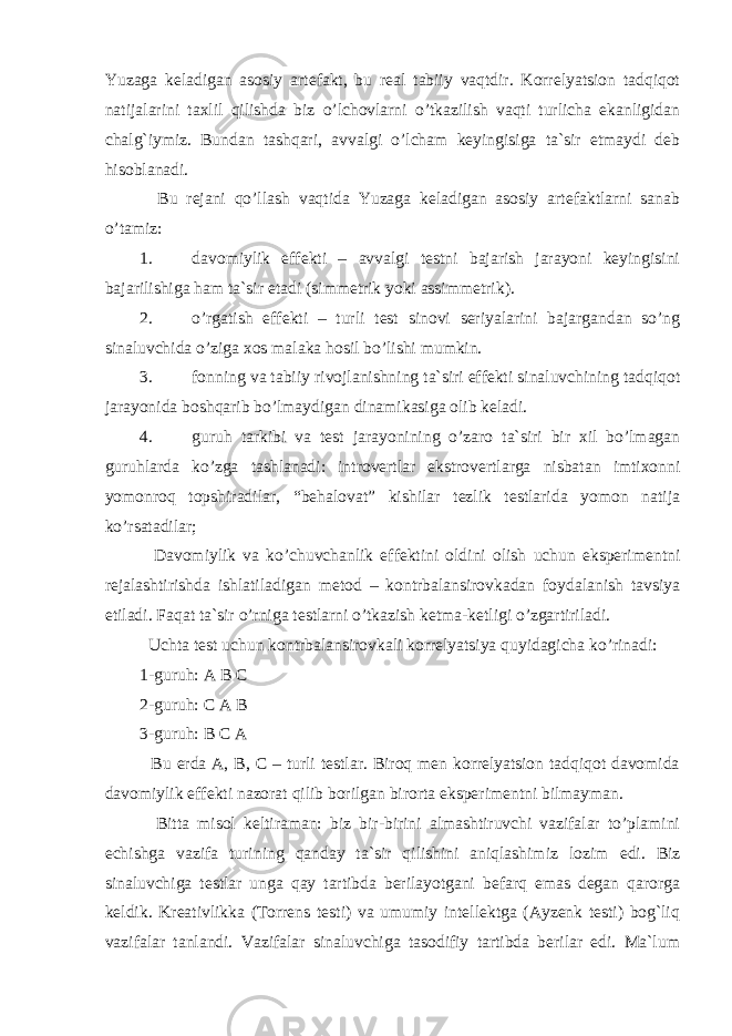 Yuzaga keladigan asosiy artefakt, bu real tabiiy vaqtdir. Korrelyatsion tadqiqot natijalarini taxlil qilishda biz o’lchovlarni o’tkazilish vaqti turlicha ekanligidan chalg`iymiz. Bundan tashqari, avvalgi o’lcham keyingisiga ta`sir etmaydi deb hisoblanadi. Bu rejani qo’llash vaqtida Yuzaga keladigan asosiy artefaktlarni sanab o’tamiz: 1. davomiylik effekti – avvalgi testni bajarish jarayoni keyingisini bajarilishiga ham ta`sir etadi (simmetrik yoki assimmetrik). 2. o’rgatish effekti – turli test sinovi seriyalarini bajargandan so’ng sinaluvchida o’ziga xos malaka hosil bo’lishi mumkin. 3. fonning va tabiiy rivojlanishning ta`siri effekti sinaluvchining tadqiqot jarayonida boshqarib bo’lmaydigan dinamikasiga olib keladi. 4. guruh tarkibi va test jarayonining o’zaro ta`siri bir xil bo’lmagan guruhlarda ko’zga tashlanadi: introvertlar ekstrovertlarga nisbatan imtixonni yomonroq topshiradilar, “behalovat” kishilar tezlik testlarida yomon natija ko’rsatadilar; Davomiylik va ko’chuvchanlik effektini oldini olish uchun eksperimentni rejalashtirishda ishlatiladigan metod – kontrbalansirovkadan foydalanish tavsiya etiladi. Faqat ta`sir o’rniga testlarni o’tkazish ketma-ketligi o’zgartiriladi. Uchta test uchun kontrbalansirovkali korrelyatsiya quyidagicha ko’rinadi: 1-guruh: A B C 2-guruh: C A B 3-guruh: B C A Bu erda A, B, C – turli testlar. Biroq men korrelyatsion tadqiqot davomida davomiylik e ffekti nazorat qilib borilgan birorta e ksperimentni bilmayman. Bitta misol keltiraman: biz bir-birini almashtiruvchi vazifalar to’plamini echishga vazifa tur i ning qanday ta`sir qilishini aniqlashimiz lozim e di. Biz sinaluvchiga testlar unga qay tartibda berilayotgani befarq emas degan qarorga keldik. Kreativlikka (Torrens testi) va umumiy intellektga (Ayzenk testi) bog`liq vazifalar tanlandi. Vazifalar sinaluvchiga tasodifiy tartibda berilar edi. Ma`lum 