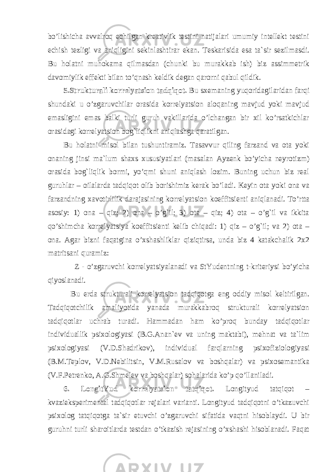 bo’lishicha avvalroq echilgan kreativlik testini natijalari umumiy intellekt testini echish tezligi va aniqligini sekinlashtirar ekan. Teskarisida esa ta`sir sezilmasdi. Bu holatni muhokama qilmasdan (chunki bu murakkab ish) biz assimmetrik davomiylik e ffekti bilan to’qnash keldik degan qarorni qabul qildik. 5.Strukturali korrelyatsion tadqiqot. Bu sxemaning yuqoridagilaridan farqi shundaki u o’zgaruvchilar orasida korrelyatsion aloqaning mavjud yoki mavjud emasligini emas balki turli guruh vakillarida o’lchangan bir xil ko’rsatkichlar orasidagi korrelyatsion bog`liqlikni aniqlashga qaratilgan. Bu holatni misol bilan tushuntiramiz. Tasavvur qiling farzand va ota yoki onaning jinsi ma`lum shaxs xususiyatlari (masalan Ayzenk bo’yicha neyrotizm) orasida bog`liqlik bormi, yo’qmi shuni aniqlash lozim. Buning uchun biz real guruhlar – oilalarda tadqiqot olib borishimiz kerak bo’ladi. Keyin ota yoki ona va farzandning xavotirlilik darajasining korrelya ts ion koeffi ts ienti aniqlanadi. To’rtta asosiy: 1) ona – qiz; 2) ona – o’g`il; 3) ota – qiz; 4) ota – o’g`il va ikkita qo’shimcha korrelyatsiya koeff its ienti kelib chiqadi: 1) qiz – o’g`il; va 2) ota – ona. Agar bizni faqatgina o’xshashliklar qiziqtirsa, unda biz 4 katakchalik 2x2 matritsani quramiz: Z - o’zgaruvchi korrelyatsiyalanadi va StYudentning t-kriteriy si bo’yicha qiyoslanadi. Bu erda strukturali korrelyatsion tadqiqotga e ng oddiy misol keltirilgan. Tadqiqotchilik amaliyotida yanada murakkabroq strukturali korrelyatsion tadqiqotlar uchrab turadi. Hammadan ham ko’proq bunday tadqiqotlar individuallik psixologiyasi (B.G.Anan ` ev va uning maktabi), mehnat va ta`lim psixologiyasi (V.D.Shadrikov), individual farqlarning psixofiziologiyasi (B.M.Teplov, V.D.Nebili ts in, V.M.Rusalov va boshqalar) va psixosemantika (V.F.Petrenko, A.G.Shmelev va boshqalar) sohalarida ko’p qo’llaniladi. 6. LongitYud korrelyatsion tatqiqot. Longityud tatqiqot – kvazi e ksperimental tadqiqotlar rejalari varianti. Longityud tadqiqotni o’tkazuvchi psixolog tatqiqotga ta`sir e tuvchi o’zgaruvchi sifatida vaqtni hisoblaydi. U bir guruhni turli sharoitlarda testdan o’tkazish rejasining o’xshashi hisoblanadi. Faqat 