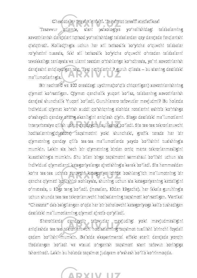 Chastotalar taqsimlanishi. Taqsimot tavsifi statistikasi Tasavvur qilamiz, sizni psixologiya yo’nalishidagi talabalarning xavotirlanish darajalari iqtisod yo’nalishidagi talabalardan qay darajada farqlanishi qiziqtiradi. Kolledjingiz uchun har xil ixtisoslik bo’yicha o’quvchi talabalar ro’yhatini tuzasiz, ikki xil ixtisoslik bo’yicha o’quvchi o’ntadan talabalarni tavakkaliga tanlaysiz va ularni testdan o’tishlariga ko’ndirasiz, ya`ni xavotirlanish darajasini aniqlaydigan test. Test natijalarini 2 guruh qilasiz – bu sizning dastlabki ma`lumotlaringiz. Bir nechta 0 va 100 orasidagi uydirma(to’qib chiqarilgan) xavotirlanishning qiymati ko’rsatilgan. Qiymat qanchalik yuqori bo’lsa, talabaning xavotirlanish darajasi shunchalik Yuqori bo’ladi. Guruhlararo tafovutlar mavjudmi? Bu holatda individual qiymat ko’rish xuddi qo’shiqning alohida notalarini eshitib ko’rishga o’xshaydi: qanday ohang ekanligini aniqlash qiyin. Sizga dastlabki ma`lumotlarni interpritatsiya qilish uchun qandaydir usul kerak bo’ladi. Siz tez-tez takrorlanuvchi hodisalarning(chastota) taqsimotini yoki shunchaki, grafik tarzda har bir qiymatning qanday qilib tez-tez ma`lumotlarda paydo bo’lishini tuzishingiz mumkin. Lekin siz hech bir qiymatning birdan ortiq marta takrorlanmasligini kuzatishingiz mumkin. Shu bilan birga taqsimotni sermahsul bo’lishi uchun siz individual qiymatlarni kategoriyalarga ajratishingiz kerak bo’ladi. Siz hammasidan ko’ra tez-tez uchrab turuvchi kategoriya ichida boshlang`ich ma`lumotning bir qancha qiymati bo’lishini xohlaysiz, shuning uchun siz kategoriyaning kattaligini o’rnatasiz, u 10ga teng bo’ladi. (masalan, 10dan 19gacha). har ikkala guruhingiz uchun shunda tez-tez takrorlanuvchi hodisalarning taqsimoti ko’rsatilgan. Vertikal “Chastota” deb belgilangan o’qda har bir baholovchi kategoriyaga kelib tushadigan dastlabki ma`lumotlarning qiymati ajratib qo’yiladi. Sharoitlarda qandaydir tafovutlar mavjudligi yoki mavjudmasligini aniqlashda tez-tez takrorlanuvchi hodisalarning taqsimot tuzilishi birinchi foydali qadam bo’lishi mumkin. Ba`zida eksperimental effekt etarli darajada yorqin ifodalangan bo’ladi va vizual o’rganish taqsimoti sizni tafovut borligiga ishontiradi. Lekin bu holatda taqsimot judayam o’xshash bo’lib ko’rinmoqda. 