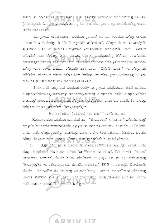 sharoitlar o’zgarmas hisoblanadi. Har qanday vaqtincha tadqiqotning natijasi (shuningdek Longityud tadqiqotning ham) o’lchangan o’zgaruvchilarning vaqtli tendri hisoblanadi. Longityud korrelyatsion tadqiqot guruhni ma`lum vaqtdan so’ng testdan o’tkazish seriyalariga bo’linish rejasida o’tkaziladi. O’rganish va davomiylik e ffektlari bilan bir qatorda Longityud korrelyatsion tadqiqotda “chiqib ketish” e ffektini ham hisobga olish darkor, chunki tadqiqotning birinchi bosqichida qatnashgan hamma sinaluvchilarni ham ikkinchi bosqichda ya`ni ma`lum vaqtdan so’ng yana qayta testdan o’tkazib bo’lmaydi. “ C hiqib ketish” va o’rganish e ffektlari o’rtasida o’zaro ta`sir ham bo’lishi mumkin (tadqiqotlarning qolgan qismida qatnashishdan voz kechish) va hakazo. Strukturali longityud tadqiqot oddiy longityud tadqiqotdan bizni nafaqat o’zgaruvchilarning markaziy tenden ts iyasining o’zgarishi balki o’zgaruvchilar orasidagi munosabatlarning ham o’zgarishi qiziqtirishi bilan farq qiladi. Bu turdagi tadqiqotlar psixogenetikada keng tarqalgan. Korrelyatsion tadqiqot natijalarini qayta ishlash. Korrelya tsi on tadqiqot natijalari bu – “sinaluvchi” x “testlar” ko’rinishidagi bir yoki bir necha matri ts alaridir. Qayta ishlashning dastlabki bosqichi – ikki yoki undan ortiq o’zgaruvchilar orasidagi korrelyatsiya koeffitsientini hisoblab topish. Aloqa chegarasini aniqlash o’lchov o’tkazilgan shkala bilan belgilanadi. 1. Agar o’lchashlar dixotomi k shkala bo’yicha o’tkazilgan bo’lsa, unda aloqa belgilarini hisoblash uchun koeffitsient ishlatiladi. Dixotomi k shkalani ko’pincha nominal shkala bilan adashtiradilar (Dj.Glase va Dj.Stenlilarning “Pedagogika va psixologiyada statistic metodlar” 1976 ni qarang). Dixotomik shkala – intervallar shk a lasining varianti; biroq u uchun intervallar shkalasining barcha statistic amallari ham mos tushmaydi. Koeffi ts ientni aniqlash uchun ma`lumotlar hamrohlik jadvalida berilgan: 