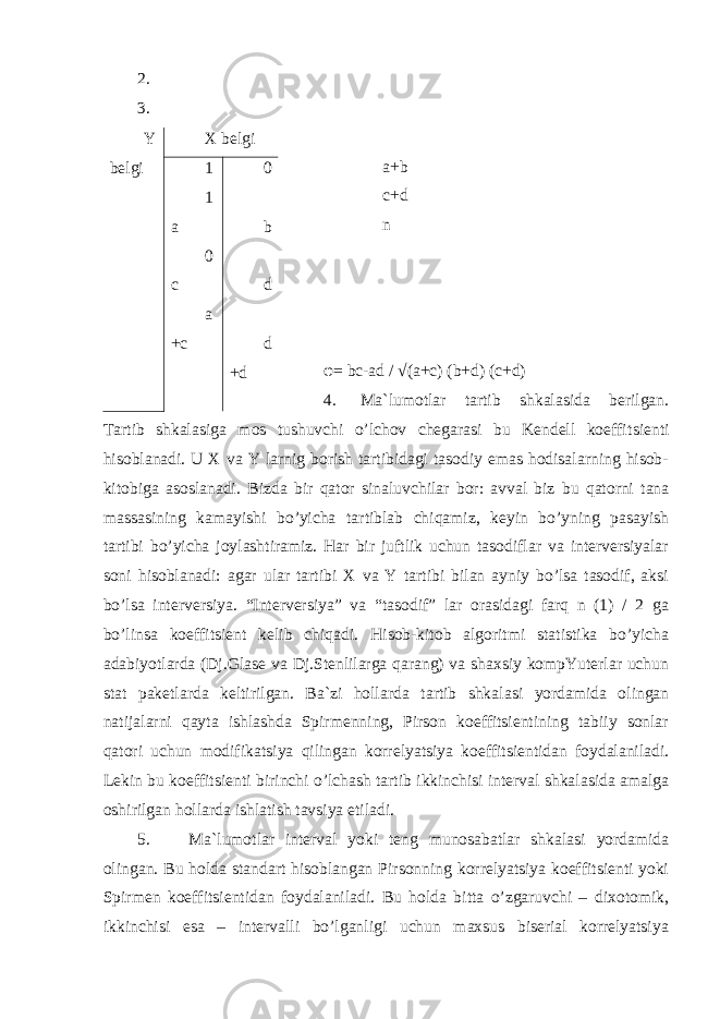 2. 3. a+b c+d n φ = bc-ad / √(a+c) (b+d) (c+d) 4. Ma`lumotlar tartib shkalasida berilgan. Tartib shkal a siga mos tushuvchi o’lchov chegarasi bu Kendell koeffi ts ienti hisoblanadi. U X va Y larnig borish tartibidagi tasodiy emas hodisalarning hisob- kitobiga asoslanadi. Bizda bir qator sinaluvchilar bor: avval biz bu qatorni tana massasining kamayishi bo’yicha tartiblab chiqamiz, keyin bo’yning pasayish tartibi bo’yicha joylashtiramiz. Har bir juftlik uchun tasodiflar va interversiyalar soni hisoblanadi: agar ular tartibi X va Y tartibi bilan ayniy bo’lsa tasodif, aksi bo’lsa interversiya. “Interversiya” va “tasodif” lar orasidagi farq n (1) / 2 ga bo’linsa koeffitsient kelib chiqadi. Hisob-kitob algoritmi statistika bo’yicha adabiyotlarda (Dj.Glase va Dj.Stenlilarga qarang) va shaxsiy kompYuterlar uchun stat paketlarda keltirilgan. Ba`zi holl a r da tartib shkal a si yordamida olingan natijalarni qayta ishlashda Spirmenning, Pirson koeffitsientining tabiiy sonlar qatori uchun modifika ts iya qilingan korrelyatsiya koeffitsientidan foydalaniladi. Lekin bu koeffitsienti bir inchi o’lchash tartib ikkinchisi interval shkalasida amalga oshirilgan hollarda ishlatish tavsiya etiladi. 5. M a`lumotlar interval yoki teng munosabatlar shkalasi yordamida olingan. Bu holda standart hisoblangan Pirsonning korrelyatsiya koeffitsienti yoki Spirmen koeffitsientidan foydalaniladi. Bu holda bitta o’zgaruvchi – dixotomik, ikkinchisi esa – intervalli bo’lganligi uchun maxsus biserial korrelyatsiya Y belgi X belgi 1 1 a 0 c a +c 0 b d d +d 