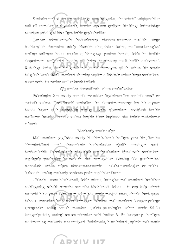 Statistlar turli xil taqsimot tiplariga nom berganlar, shu sababli tadqiqotchilar turli xil atamalardan foydalanib, barcha taqsimot grafigini bir-biriga ko’rsatishga zaruriyat yo’qligini his qilgan holda gaplashadilar Tez-tez takrorlanuvchi hodisalarning chastota-taqsimot tuzilishi sizga boshlang`ich formadan oddiy hisoblab chiqishdan ko’ra, ma`lumotlaringizni tartibga solingan holda taqdim qilishingizga yordam beradi, lekin bu baribir eksperiment natijalarini taqdim qilishning beso’naqay usuli bo’lib qolaveradi. Xohishga ko’ra, har bir guruh natijalarini namoyon qilish uchun bir sonda belgilash kerak. Ma`lumotlarni shunday taqdim qilishimiz uchun bizga statistikani tasvirlovchi bir nechta usullar kerak bo’ladi. Qiymatlarni tavsiflash uchun statistikalar Psixologlar 2 ta asosiy statistik metoddan foydalanadilar: statistik tavsif va statistik xulosa. Tavsiflovchi statistika –bu eksperimentatorga har bir qiymat haqida bayon qilib turishning o’rniga, ayrim qiymatlarni tavsiflash haqida ma`lumot beradi. Statistik xulosa haqida biroz keyinroq shu bobda muhokama qilinadi Markaziy tendentsiya Ma`lumotlarni yig`ishda asosiy bilishimiz kerak bo’lgan yana bir jihat bu ishtirokchilarni turli sharoitlarda boshqalardan ajralib turadigan xatti- harakatilaridir. Psixologlar bunday tipik xatti-harakatlarni ifodalovchi statistikani markaziy tendetsiya ko’rsatkichi deb nomlaydilar. Bizning ikki guruhimizni taqqoslash uchun qilgan eksperimentimizda - talaba-psixologlar va talaba- iqtisodchilarning markaziy tendentsiyasini topishdan iborat. . Moda - oson hisoblanadi, lekin odatda, ko’pgina ma`lumotlarni bee`tibor qoldirganligi sababli o’rtacha statistika hisoblanadi. Moda – bu eng ko’p uchrab turuvchi bir qiymat. Bizning misolimizda moda mavjud emas, chunki hech qaysi baho 1 martadan ko’p takrorlanmagan. Modani ma`lumotlarni kategoriyalarga ajratgandan so’ng topish mumkin. Talaba-psixologlar uchun moda 50-59 kategoriyasidir, undagi tez-tez takrorlanuvchi hodisa 3. Bu kategoriya berilgan taqsimotning markaziy tendentsiyani ifodalasada, bitta bahoni joylashtirsak moda 