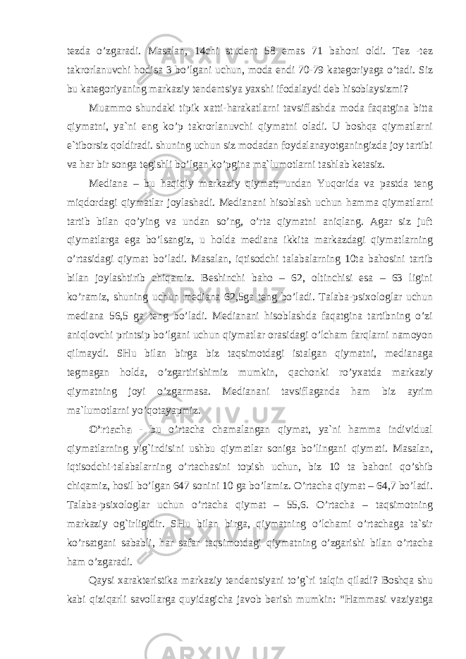 tezda o’zgaradi. Masalan, 14chi student 58 emas 71 bahoni oldi. Tez -tez takrorlanuvchi hodisa 3 bo’lgani uchun, moda endi 70-79 kategoriyaga o’tadi. Siz bu kategoriyaning markaziy tendentsiya yaxshi ifodalaydi deb hisoblaysizmi? Muammo shundaki tipik xatti-harakatlarni tavsiflashda moda faqatgina bitta qiymatni, ya`ni eng ko’p takrorlanuvchi qiymatni oladi. U boshqa qiymatlarni e`tiborsiz qoldiradi. shuning uchun siz modadan foydalanayotganingizda joy tartibi va har bir songa tegishli bo’lgan ko’pgina ma`lumotlarni tashlab ketasiz. Mediana – bu haqiqiy markaziy qiymat; undan Yuqorida va pastda teng miqdordagi qiymatlar joylashadi. Medianani hisoblash uchun hamma qiymatlarni tartib bilan qo’ying va undan so’ng, o’rta qiymatni aniqlang. Agar siz juft qiymatlarga ega bo’lsangiz, u holda mediana ikkita markazdagi qiymatlarning o’rtasidagi qiymat bo’ladi. Masalan, iqtisodchi talabalarning 10ta bahosini tartib bilan joylashtirib chiqamiz. Beshinchi baho – 62, oltinchisi esa – 63 ligini ko’ramiz, shuning uchun mediana 62,5ga teng bo’ladi. Talaba-psixologlar uchun mediana 56,5 ga teng bo’ladi. Medianani hisoblashda faqatgina tartibning o’zi aniqlovchi printsip bo’lgani uchun qiymatlar orasidagi o’lcham farqlarni namoyon qilmaydi. SHu bilan birga biz taqsimotdagi istalgan qiymatni, medianaga tegmagan holda, o’zgartirishimiz mumkin, qachonki ro’yxatda markaziy qiymatning joyi o’zgarmasa. Medianani tavsiflaganda ham biz ayrim ma`lumotlarni yo’qotayapmiz. O’rtacha - bu o’rtacha chamalangan qiymat, ya`ni hamma individual qiymatlarning yig`indisini ushbu qiymatlar soniga bo’lingani qiymati. Masalan, iqtisodchi-talabalarning o’rtachasini topish uchun, biz 10 ta bahoni qo’shib chiqamiz, hosil bo’lgan 647 sonini 10 ga bo’lamiz. O’rtacha qiymat – 64,7 bo’ladi. Talaba-psixologlar uchun o’rtacha qiymat – 55,6. O’rtacha – taqsimotning markaziy og`irligidir. SHu bilan birga, qiymatning o’lchami o’rtachaga ta`sir ko’rsatgani sababli, har safar taqsimotdagi qiymatning o’zgarishi bilan o’rtacha ham o’zgaradi. Qaysi xarakteristika markaziy tendentsiyani to’g`ri talqin qiladi? Boshqa shu kabi qiziqarli savollarga quyidagicha javob berish mumkin: “Hammasi vaziyatga 