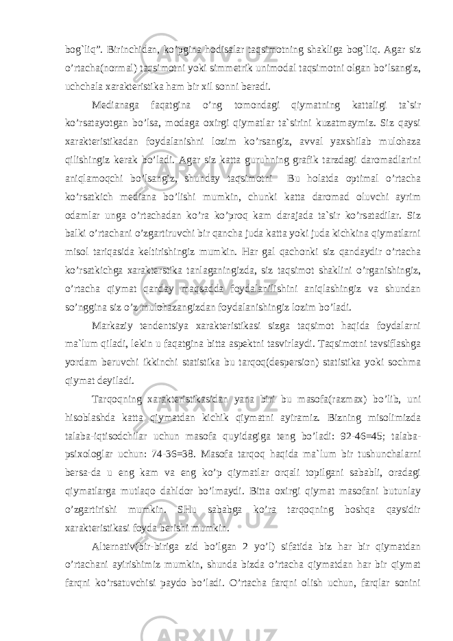 bog`liq”. Birinchidan, ko’pgina hodisalar taqsimotning shakliga bog`liq. Agar siz o’rtacha(normal) taqsimotni yoki simmetrik unimodal taqsimotni olgan bo’lsangiz, uchchala xarakteristika ham bir xil sonni beradi. Medianaga faqatgina o’ng tomondagi qiymatning kattaligi ta`sir ko’rsatayotgan bo’lsa, modaga oxirgi qiymatlar ta`sirini kuzatmaymiz. Siz qaysi xarakteristikadan foydalanishni lozim ko’rsangiz, avval yaxshilab mulohaza qilishingiz kerak bo’ladi. Agar siz katta guruhning grafik tarzdagi daromadlarini aniqlamoqchi bo’lsangiz, shunday taqsimotni Bu holatda optimal o’rtacha ko’rsatkich mediana bo’lishi mumkin, chunki katta daromad oluvchi ayrim odamlar unga o’rtachadan ko’ra ko’proq kam darajada ta`sir ko’rsatadilar. Siz balki o’rtachani o’zgartiruvchi bir qancha juda katta yoki juda kichkina qiymatlarni misol tariqasida keltirishingiz mumkin. Har gal qachonki siz qandaydir o’rtacha ko’rsatkichga xarakterstika tanlaganingizda, siz taqsimot shaklini o’rganishingiz, o’rtacha qiymat qanday maqsadda foydalanilishini aniqlashingiz va shundan so’nggina siz o’z mulohazangizdan foydalanishingiz lozim bo’ladi. Markaziy tendentsiya xarakteristikasi sizga taqsimot haqida foydalarni ma`lum qiladi, lekin u faqatgina bitta aspektni tasvirlaydi. Taqsimotni tavsiflashga yordam beruvchi ikkinchi statistika bu tarqoq(despersion) statistika yoki sochma qiymat deyiladi. Tarqoqning xarakteristikasidan yana biri bu masofa(razmax) bo’lib, uni hisoblashda katta qiymatdan kichik qiymatni ayiramiz. Bizning misolimizda talaba-iqtisodchilar uchun masofa quyidagiga teng bo’ladi: 92-46=45; talaba- psixologlar uchun: 74-36=38. Masofa tarqoq haqida ma`lum bir tushunchalarni bersa-da u eng kam va eng ko’p qiymatlar orqali topilgani sababli, oradagi qiymatlarga mutlaqo dahldor bo’lmaydi. Bitta oxirgi qiymat masofani butunlay o’zgartirishi mumkin. SHu sababga ko’ra tarqoqning boshqa qaysidir xarakteristikasi foyda berishi mumkin. Alternativ(bir-biriga zid bo’lgan 2 yo’l) sifatida biz har bir qiymatdan o’rtachani ayirishimiz mumkin, shunda bizda o’rtacha qiymatdan har bir qiymat farqni ko’rsatuvchisi paydo bo’ladi. O’rtacha farqni olish uchun, farqlar sonini 