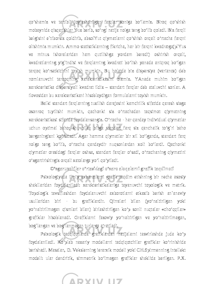 qo’shamiz va tartibli joylashtirilgan farqlar soniga bo’lamiz. Biroq qo’shish mobaynida qisqarishlar Yuz berib, so’ngi natija nolga teng bo’lib qoladi. Biz farqli belgisini e`tiborsiz qoldirib, absolYut qiymatlarni qo’shish orqali o’rtacha farqni olishimiz mumkin. Ammo statistiklarning fikricha, har bir farqni kvadratga(plYus va minus ishoralaridan ham qutilishga yordam beradi) oshirish orqali, kvadratlarning yig`indisi va farqlarning kvadrati bo’lish yanada aniqroq bo’lgan tarqoq ko’rsatkichini topish mumkin. Bu holatda biz dispersiya (variance) deb nomlanuvchi tarqoqning xarakteristikasini olamiz. YAnada muhim bo’lgan xarakteristika dispersiyali kvadrat ildiz – standart farqlar deb ataluvchi sonlar. A ilovasidan bu xarakteristikani hisoblaydigan formulalarni topish mumkin. Balki standart farqlarning tuzilish darajasini kamchilik sifatida qarash sizga osonroq tuyilishi mumkin, qachonki siz o’rtachadan taqsimot qiymatning xarakteristikasi sifatida foydalansangiz. O’rtacha - har qanday individual qiymatlar uchun optimal baho; shu bilan birga standart farq siz qanchalik to’g`ri baho berganingizni ko’rsatadi. Agar hamma qiymatlar bir xil bo’lganda, standart farq nolga teng bo’lib, o’rtacha qandaydir nuqsonlardan xoli bo’lardi. Qachonki qiymatlar orasidagi farqlar oshsa, standart farqlar o’sadi, o’rtachaning qiymatini o’zgartirishingiz orqali xatolarga yo’l qo’yiladi. O’zgaruvchilar o’rtasidagi o’zaro aloqalarni grafik taqdimoti Psixologiyada ilmiy axborotlarni grafik taqdim etishning bir necha asosiy shakllaridan foydalaniladi: xarakteristikalariga tayanuvchi topologik va metrik. Topologik tavsiflashdan foydalanuvchi axborotlarni etkazib berish an`anaviy usullaridan biri - bu grafiklardir. Qirralari bilan (yo’naltirilgan yoki yo’naltirilmagan qismlari bilan) birlashtirilgan ko’p sonli nuqtalar «cho’qqilar» grafiklar hisoblanadi. Grafiklarni fazoviy yo’naltirilgan va yo’naltirilmagan, bog`langan va bog`lanmagan turlarga ajratiladi. Psixologik tadqiqotlarda grafiklardan natijalarni tasvirlashda juda ko’p foydalaniladi. Ko’plab nazariy modellarni tadqiqotchilar grafiklar ko’rinishida berishadi. Masalan, D. Vekslerning ierarxik modeli yoki CH.Spirmenning intellekt modeli: ular dendritik, simmetrik bo’lmagan grafiklar shaklida berilgan. P.X. 