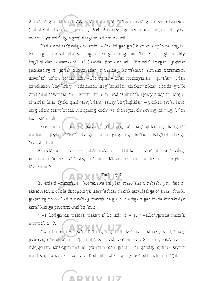 Anoxinning funktsional sistemasi sxemasi, V.D.Shadrikovning faoliyat psixologik funktsional sistemasi sxemasi, E.N. Sokolovning kontseptual reflektorli yoyi modeli - yo’naltirilgan grafiklarga misol bo’la oladi. Natijalarni tariflashga o’tamiz, yo’naltirilgan grafiklardan ko’pincha bog`liq bo’lmagan, qo’shimcha va bog`liq bo’lgan o’zgaruvchilar o’rtasidagi sababiy bog`liqliklar sistemasini ta`riflashda foydalaniladi. Yo’naltirilmagan grafalar psixikaning o’rganish xususiyatlari o’rtasidagi korrektsion aloqalar sistemasini tasvirlash uchun qo’llaniladi. «Cho’qqilari» bilan xususiyatlari, «qirralari» bilan korrektsion bog`liqligi ifodalanadi. Bog`lanishlar xarakteristikasi odatda grafik qirralarini tasvirlash turli variantlari bilan kodlashtiriladi. Ijobiy aloqalari to’g`ri chiziqlar bilan (yoki qizil rang bilan), salbiy bog`liqliklari – punktir (yoki havo rang bilan) tasvirlanadi. Aloqaning kuchi va ahamiyati chiziqning qalinligi bilan kodlashtiriladi. Eng muhim belgilari (boshqalari bilan eng ko’p bog`liqlikka ega bo’lgani) markazda joylashtiriladi. Kengroq ahamiyatga ega bo’lgan belgilari atrofga joylashtiriladi. Korrektsion aloqalar sistemasidan tekislikda belgilari o’rtasidagi «masofalarni» aks ettirishga o’tiladi. Masofalar ma`lum formula bo’yicha hisoblanadi: D=(1- r) |2 bu erda d –masofa, r - korrektsiya belgilari masofalar o’xshashligini, farqini aks ettiradi. Bu holatda topologik tasvirlashdan metrik tasvirlashga o’tamiz, chunki grafaning cho’qqilari o’rtasidagi masofa belgisini hisobga olgan holda korrektsiya kattaliklariga proportsional bo’ladi: r =1 bo’lganida masofa maksimal bo’ladi, d = 1, r =1,bo’lganida masofa minimal: d= 0. Yo’naltirilgan va yo’naltirilmagan grafalar ko’pincha shaxsiy va ijtimoiy psixologik tadqiqotlar natijalarini tasvirlashda qo’llaniladi. Xususan, sotsiometrik tadqiqotlar: sotsiogramma bu yo’naltirilgan grafa. Har qanday grafik- sxema matritsaga o’xshash bo’ladi. Tushunib olish qulay bo’lishi uchun natijalarni 