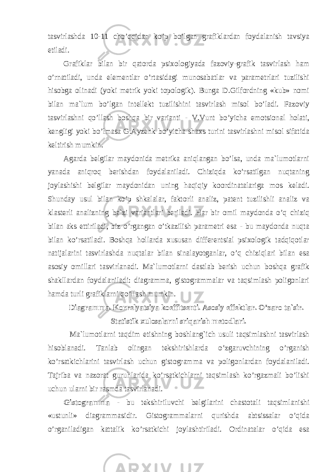 tasvirlashda 10-11 cho’qqidan ko’p bo’lgan grafiklardan foydalanish tavsiya etiladi. Grafiklar bilan bir qatorda psixologiyada fazoviy-grafik tasvirlash ham o’rnatiladi, unda elementlar o’rtasidagi munosabatlar va parametrlari tuzilishi hisobga olinadi (yoki metrik yoki topologik). Bunga D.Gilfordning «kub» nomi bilan ma`lum bo’lgan intellekt tuzilishini tasvirlash misol bo’ladi. Fazoviy tasvirlashni qo’llash boshqa bir varianti - V.Vunt bo’yicha emotsional holati, kengligi yoki bo’lmasa G.Ayzenk bo’yicha shaxs turini tasvirlashni misol sifatida keltirish mumkin. Agarda belgilar maydonida metrika aniqlangan bo’lsa, unda ma`lumotlarni yanada aniqroq berishdan foydalaniladi. Chiziqda ko’rsatilgan nuqtaning joylashishi belgilar maydonidan uning haqiqiy koordinatalariga mos keladi. Shunday usul bilan ko’p shkalalar, faktorli analiz, patent tuzilishli analiz va klasterli analizning ba`zi variantlari beriladi. Har bir omil maydonda o’q chiziq bilan aks ettiriladi, biz o’rgangan o’tkazilish parametri esa - bu maydonda nuqta bilan ko’rsatiladi. Boshqa hollarda xususan differentsial psixologik tadqiqotlar natijalarini tasvirlashda nuqtalar bilan sinalayotganlar, o’q chiziqlari bilan esa asosiy omillari tasvirlanadi. Ma`lumotlarni dastlab berish uchun boshqa grafik shakllardan foydalaniladi: diagramma, gistogrammalar va taqsimlash poligonlari hamda turli grafiklarni qo’llash mumkin. Diagramma. Korrelyatsiya koeffitsenti. Asosiy effektlar. O’zaro ta`sir. Statistik xulosalarni sriqarish metodlari. Ma`lumotlarni taqdim etishning boshlang`ich usuli taqsimlashni tasvirlash hisoblanadi. Tanlab olingan tekshirishlarda o’zgaruvchining o’rganish ko’rsatkichlarini tasvirlash uchun gistogramma va poligonlardan foydalaniladi. Tajriba va nazorat guruhlarida ko’rsatkichlarni taqsimlash ko’rgazmali bo’lishi uchun ularni bir rasmda tasvirlanadi. Gistogramma - bu tekshiriluvchi belgilarini chastotali taqsimlanishi «ustunli» diagrammasidir. Gistogrammalarni qurishda abtsissalar o’qida o’rganiladigan kattalik ko’rsatkichi joylashtiriladi. Ordinatalar o’qida esa 