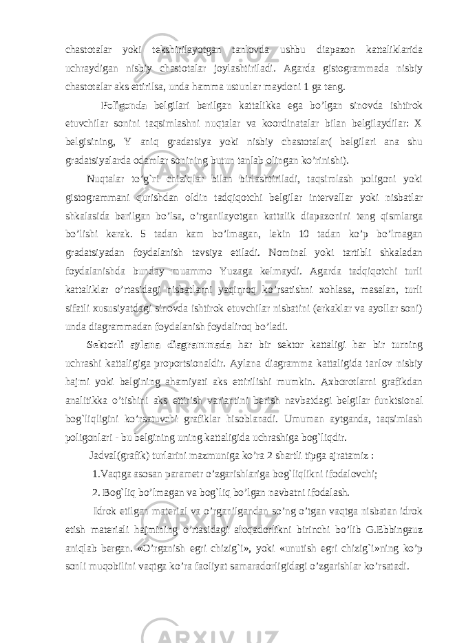 chastotalar yoki tekshirilayotgan tanlovda ushbu diapazon kattaliklarida uchraydigan nisbiy chastotalar joylashtiriladi. Agarda gistogrammada nisbiy chastotalar aks ettirilsa, unda hamma ustunlar maydoni 1 ga teng. Poligonda belgilari berilgan kattalikka ega bo’lgan sinovda ishtirok etuvchilar sonini taqsimlashni nuqtalar va koordinatalar bilan belgilaydilar: X belgisining, Y aniq gradatsiya yoki nisbiy chastotalar( belgilari ana shu gradatsiyalarda odamlar sonining butun tanlab olingan ko’rinishi). Nuqtalar to’g`ri chiziqlar bilan birlashtiriladi, taqsimlash poligoni yoki gistogrammani qurishdan oldin tadqiqotchi belgilar intervallar yoki nisbatlar shkalasida berilgan bo’lsa, o’rganilayotgan kattalik diapazonini teng qismlarga bo’lishi kerak. 5 tadan kam bo’lmagan, lekin 10 tadan ko’p bo’lmagan gradatsiyadan foydalanish tavsiya etiladi. Nominal yoki tartibli shkaladan foydalanishda bunday muammo Yuzaga kelmaydi. Agarda tadqiqotchi turli kattaliklar o’rtasidagi nisbatlarni yaqinroq ko’rsatishni xohlasa, masalan, turli sifatli xususiyatdagi sinovda ishtirok etuvchilar nisbatini (erkaklar va ayollar soni) unda diagrammadan foydalanish foydaliroq bo’ladi. Sektorli aylana diagrammada har bir sektor kattaligi har bir turning uchrashi kattaligiga proportsionaldir. Aylana diagramma kattaligida tanlov nisbiy hajmi yoki belgining ahamiyati aks ettirilishi mumkin. Axborotlarni grafikdan analitik k a o’tishini aks ettirish varianti n i berish navbatda gi belgilar funktsional bog`li q ligini ko’rsatuvchi grafiklar hisoblanadi. Umuman aytganda, taqsimlash poligonlari - bu belgining uning kattaligida uchrashiga bog`liqdir. Jadval(grafik) turlarini mazmuniga ko’ra 2 shartli tipga ajratamiz : 1.Vaqtga asosan parametr o’zgarishlariga bog`liqlikni ifodalovchi ; 2. Bog`liq bo’lmagan va bog`liq bo’lgan navbatni ifodalash. Idrok etilgan material va o’rganilgandan so’ng o’tgan vaqtga nisbatan idrok etish materiali hajmining o’rtasidagi aloqadorlikni birinchi bo’lib G.Ebbingauz aniqlab bergan. «O’rganish egri chizig`i», yoki «unutish egri chizig`i»ning ko’p sonli muqobilini vaqtga ko’ra faoliyat samaradorligidagi o’zgarishlar ko’rsatadi. 