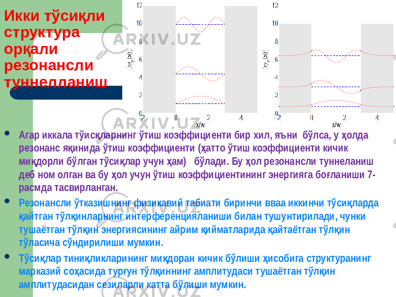 Икки тўсиқли структура орқали резонансли туннелланиш  Агар иккала тўис ларнинг ўтиш коэффициенти бир хил, яъни бўлса, у олда қ ҳ резонанс я инида ўтиш коэффициенти ( атто ўтиш коэффициенти кичик қ ҳ ми дорли бўлган тўси лар учун ам) бўлади. Бу ол резонансли туннеланиш қ қ ҳ ҳ деб ном олган ва бу ол учун ўтиш коэффициентининг энергияга бо ланиши 7- ҳ ғ расмда тасвирланган.  Резонансли ўтказишнинг физикавий табиати биринчи вваа иккинчи тўси ларда қ айтган тўл инларнинг интерференцияланиши билан тушунтирилади, чунки қ қ тушаётган тўл ин энергиясининг айрим ийматларида айтаётган тўл ин қ қ қ қ тўласича сўндирилиши мумкин.  Тўси лар тини ликларининг ми доран кичик бўлиши исобига структуранинг қ қ қ ҳ марказий со асида тур ун тўл иннинг амплитудаси тушаётган тўл ин ҳ ғ қ қ амплитудасидан сезиларли катта бўлиши мумкин. 