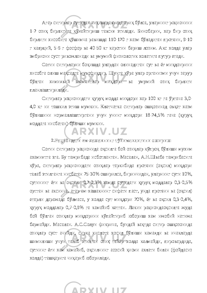 Агар сигирлар сутидан чиқиш даврида ориқ бўлса, уларнинг рационини 1-2 озиқ бирлигига кўчайтириш тавсия этилади. Бинобарин, хар бир озиқ бирлиги хисобига қўшимча равишда 110-120 г хазм бўладиган протеин, 9-10 г калpций, 5-6 г фосфор ва 40-50 кг каротин бериш лозим. Акс холда улар эмбриони суст ривожланади ва умумий физиологик холатига путур етади. Соғин сигирларни боқишда улардан олинадиган сут ва ёғ миқдоирини хисобга олиш мақсадга мувофиқдир. Шунга кўра улар организми учун зарур бўлган химиявий элементлар миқдори ва умумий озиқ бирлиги планлаштирилади. Сигирлар рационидаги қуруқ модда миқдори хар 100 кг га ўртача 3,0- 4,0 кг ни ташкил этиш мумкин. Клетчатка сигирлар ошқозинад овқат хазм бўлишини нормаллаштиргани учун унинг миқдори 18-24,5% гача (қуруқ моддага нисбатан) бўлиши мумкин. 2.Рациондаги ем-хашакнинг тўйимлилигини ошириш Соғин сигирлар рационида оқсилга бой озиқлар кўпроқ бўлиши мухим ахамиятга эга. Бу тажрибада исботланган. Масалан, А.Н.Швабе тажрибасига кўра, сигирлар рационидаги озиқлар таркибида протеин (оқсил) миқдори талаб этилганга нисбатан 25-30% оширилса, биринчидан, уларнинг сути 10%, сутининг ёғи ва оқсили 0,2-0,3% хамда сутидаги қуруқ моддалар 0,3-0,5% ортган ва аксинча, агар ем-хашакнинг сифати паст, унда протеин ва (оқсил) етарли даражада бўлмаса, у холда сут миқдори 20%, ёғ ва оқсил 0,3-0,4%, қуруқ моддалар 0,7-0,9% га камайиб кетган. Лекин рациондаоқсилга жуда бой бўлган озиқлар миқдорини кўпайтириб юбориш хам ижобий натижа бермайди. Масалан. А.С.Солун фикрича, бундай вақтда сигир ошқозонида озиқлар суст ачийди, сирка кислота хосил бўлиши камаяди ва ичакларда шимилиши учун талаб этилган озиқ тайёр холда келмайди, пировардида, сутнинг ёғи хам камайиб, оқсилнинг асосий қисми ахлати билан (фойдасиз холда) ташқарига чиқариб юборилади. 