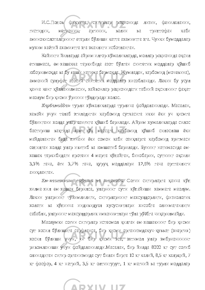 И.С.Попов фикрича, сигирлар рационида лизин, фенилаланин, гистидин, метионин, аргинин, валин ва триптофан каби аминокислоталарнинг етарли бўлиши катта ахамиятга эга. Чунки бумоддалар мухим хаётий ахамиятга эга эканлиги исботланган. Кейинги йилларда айрим илғор хўжаликларда, моллар рационида оқсил етишмаса, ем-хашакка таркибида азот бўлган синтетик моддалар қўшиб юборилмоқда ва бу яхши натижа бермоқда. Жумладан, карбомид (мочевина), аммоний сулpфат асосий синтетик моддалар хисобланади. Лекин бу усул қанча кенг қўлланилмасин, хайвонлар рационидаги табиий оқсилнинг фақат маoлум бир қисми ўрнини тўлдиради холос. Карбамиддан турли хўжаликларда турлича фойдаланилади. Масалан, хавойн учун талаб этиладиган карбомид суткасига икки ёки уч қисмга бўлингани холда улар озиғига қўшиб берилади. Айрим хужаликларда силос бостириш вақтида хам кўк массага карбамид қўшиб силослаш ёки майдаланган беда пичани ёки сомон каби озиқларга карбомид эритмаси сепилган холда улар ивитиб ва юмшатиб берилади. Бунинг натижасида ем- хашак таркибидаги протеин 4 марта кўпайган, бинобарин, сутнинг оқсили 3,3% гача, ёғи 3,7% гача, қуруқ моддалари 12,6% гача ортганлиги аниқланган. Ем-хашакнинг сифати ва таркиби. Соғин сигирларга қанча кўп хилма-хил ем-хашак берилса, уларнинг сути кўпайиши хаммага маoлум. Лекин уларнинг тўйимлилиги, сигирларнинг махсулдорлиги, физиологик холати ва кўпинча индивидуал хусусиятлари хисобга олинмаганлиги сабабли, уларнинг махсулдорлик имкониятлари тўла рўёбга чиқарилмайди. Маoлумки соғин сигирлар истеoмол қилган ем-хашакнинг бир қисми сут хосил бўлишига сарфланса, бир қисми организмдакуч-қувват (энергия) хосил бўлиши учун, ян бир қисми эса, эхтимол улар эмбрионининг ривожланиши учун фойдаланилади.Масалан, бир йилда 8000 кг сут соғиб олинадиган сигир организмида сут билан бирга 10 кг калий, 8,5 кг калpций, 7 кг фосфор, 4 кг натрий, 3,5 кг олтингурут, 1 кг магний ва турли моддалар 