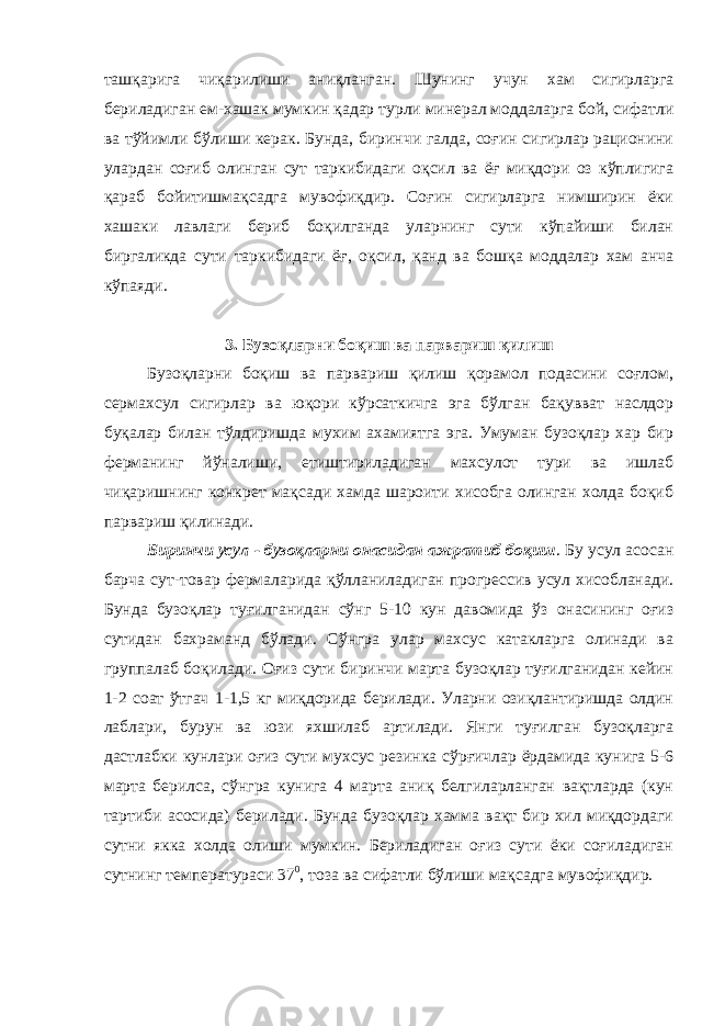 ташқарига чиқарилиши аниқланган. Шунинг учун хам сигирларга бериладиган ем-хашак мумкин қадар турли минерал моддаларга бой, сифатли ва тўйимли бўлиши керак. Бунда, биринчи галда, соғин сигирлар рационини улардан соғиб олинган сут таркибидаги оқсил ва ёғ миқдори оз кўплигига қараб бойитишмақсадга мувофиқдир. Соғин сигирларга нимширин ёки хашаки лавлаги бериб боқилганда уларнинг сути кўпайиши билан биргаликда сути таркибидаги ёғ, оқсил, қанд ва бошқа моддалар хам анча кўпаяди. 3. Бузоқларни боқиш ва парвариш қилиш Бузоқларни боқиш ва парвариш қилиш қорамол подасини соғлом, сермахсул сигирлар ва юқори кўрсаткичга эга бўлган бақувват наслдор буқалар билан тўлдиришда мухим ахамиятга эга. Умуман бузоқлар хар бир ферманинг йўналиши, етиштириладиган махсулот тури ва ишлаб чиқаришнинг конкрет мақсади хамда шароити хисобга олинган холда боқиб парвариш қилинади. Биринчи усул - бузоқларни онасидан ажратиб боқиш . Бу усул асосан барча сут-товар фермаларида қўлланиладиган прогрессив усул хисобланади. Бунда бузоқлар туғилганидан сўнг 5-10 кун давомида ўз онасининг оғиз сутидан бахраманд бўлади. Сўнгра улар махсус катакларга олинади ва группалаб боқилади. Оғиз сути биринчи марта бузоқлар туғилганидан кейин 1-2 соат ўтгач 1-1,5 кг миқдорида берилади. Уларни озиқлантиришда олдин лаблари, бурун ва юзи яхшилаб артилади. Янги туғилган бузоқларга дастлабки кунлари оғиз сути мухсус резинка сўрғичлар ёрдамида кунига 5-6 марта берилса, сўнгра кунига 4 марта аниқ белгиларланган вақтларда (кун тартиби асосида) берилади. Бунда бузоқлар хамма вақт бир хил миқдордаги сутни якка холда олиши мумкин. Бериладиган оғиз сути ёки соғиладиган сутнинг температураси 37 0 , тоза ва сифатли бўлиши мақсадга мувофиқдир. 