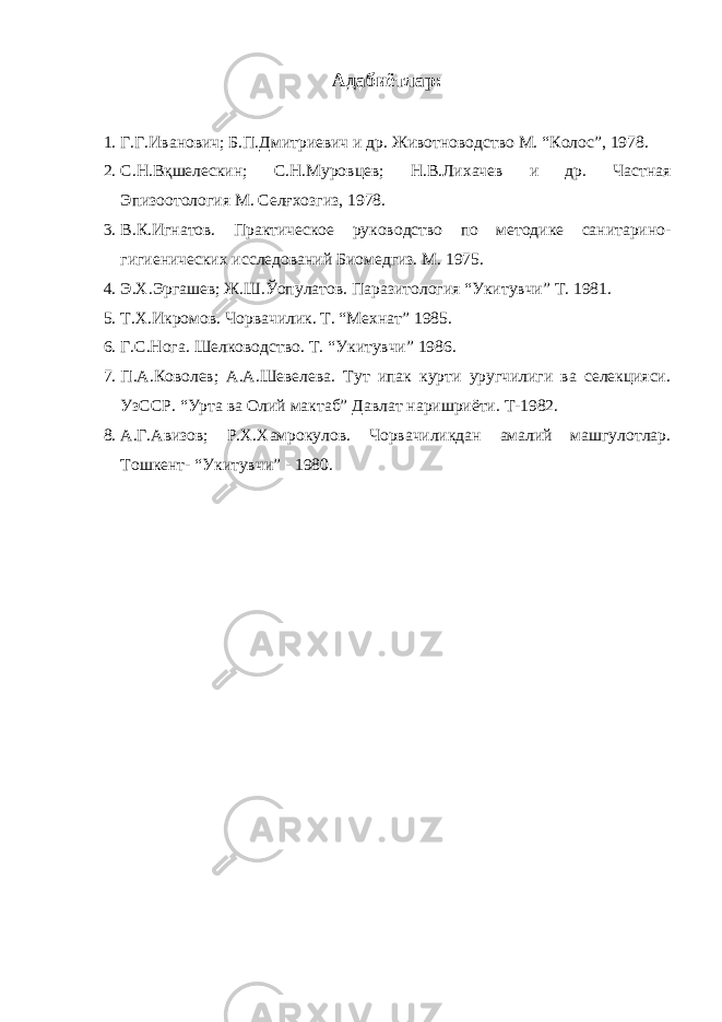 Адабиётлар: 1. Г.Г.Иванович; Б.П.Дмитриевич и др. Животноводство М. “Колос”, 1978. 2. С.Н.Вқшелескин; С.Н.Муровцев; Н.В.Лихачев и др. Частная Эпизоотология М. Селғхозгиз, 1978. 3. В.К.Игнатов. Практическое руководство по методике санитарино- гигиенических исследований Биомедгиз. М. 1975. 4. Э.Х.Эргашев; Ж.Ш.Ўопулатов. Паразитология “Укитувчи” Т. 1981. 5. Т.Х.Икромов. Чорвачилик. Т. “Мехнат” 1985. 6. Г.С.Нога. Шелководство. Т. “Укитувчи” 1986. 7. П.А.Коволев; А.А.Шевелева. Тут ипак курти уругчилиги ва селекцияси. УзССР. “Урта ва Олий мактаб” Давлат наришриёти. Т-1982. 8. А.Г.Авизов; Р.Х.Хамрокулов. Чорвачиликдан амалий машгулотлар. Тошкент- “Укитувчи” - 1980. 