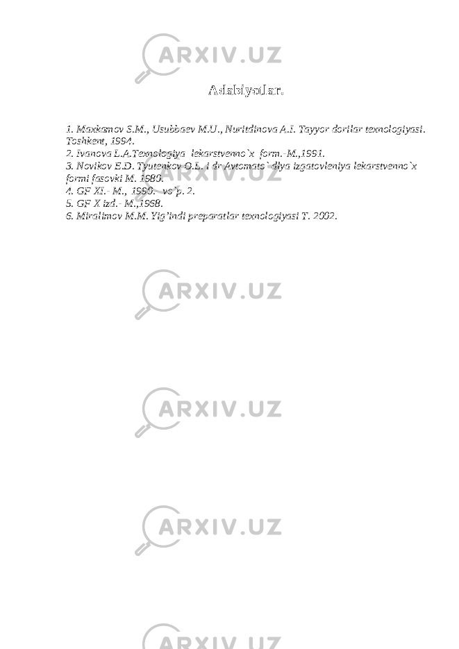 Adabiyotlar. 1. Maxkamov S.M., Usubbaеv M.U., Nuritdinova A.I. Tayyor dorilar tеxnologiyasi. Toshkеnt, 1994. 2. Ivanova L.A.Tеxnologiya lеkarstvеnno`x form.-M.,1991. 3. Novikov Е.D. Tyutеnkov O.L. i dr Avtomato` dlya izgatovlеniya lеkarstvеnno`x formi fasovki M. 1980. 4. GF XI.- M.,   1990.-   vo`p. 2. 5. GF X izd.- M.,1968. 6. Miralimov M.M. Yig’indi prеparatlar tеxnologiyasi T. 2002. 