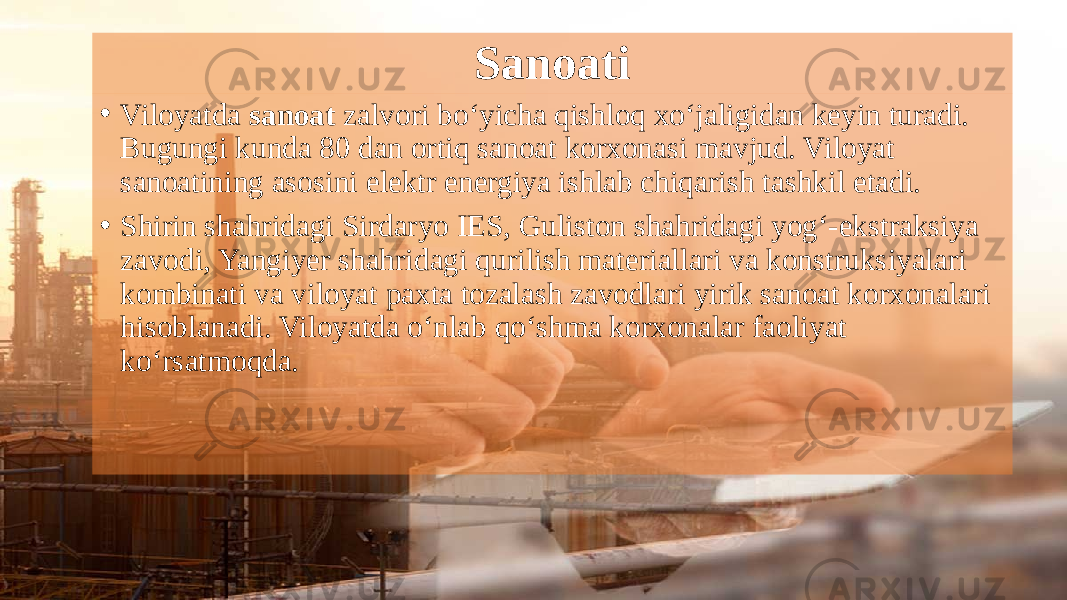 Sanoati • Viloyatda sanoat zalvori bo‘yicha qishloq xo‘jaligidan keyin turadi. Bugungi kunda 80 dan ortiq sanoat korxonasi mavjud. Viloyat sanoatining asosini elektr energiya ishlab chiqarish tashkil etadi. • Shirin shahridagi Sirdaryo IES, Guliston shahridagi yog‘-ekstraksiya zavodi, Yangiyer shahridagi qurilish materiallari va konstruksiyalari kombinati va viloyat paxta tozalash zavodlari yirik sanoat korxonalari hisoblanadi. Viloyatda o‘nlab qo‘shma korxonalar faoliyat ko‘rsatmoqda. 