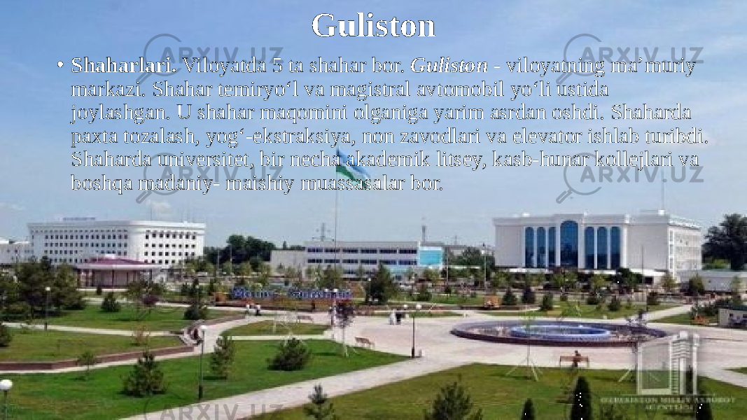 Guliston • Shaharlari. Viloyatda 5 ta shahar bor. Guliston - viloyatning ma’muriy markazi. Shahar temiryo‘l va magistral avtomobil yo‘li ustida joylashgan. U shahar maqomini olganiga yarim asrdan oshdi. Shaharda paxta tozalash, yog‘-ekstraksiya, non zavodlari va elevator ishlab turibdi. Shaharda universitet, bir necha akademik litsey, kasb-hunar kollejlari va boshqa madaniy- maishiy muassasalar bor. 