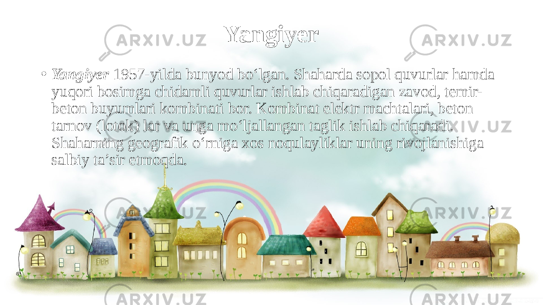 Yangiyer • Yangiyer 1957-yilda bunyod bo‘lgan. Shaharda sopol quvurlar hamda yuqori bosimga chidamli quvurlar ishlab chiqaradigan zavod, temir- beton buyumlari kombinati bor. Kombinat elektr machtalari, beton tarnov (lotok) lar va unga mo‘ljallangan taglik ishlab chiqaradi. Shaharning geografik o‘rniga xos noqulayliklar uning rivojlanishiga salbiy ta’sir etmoqda. 