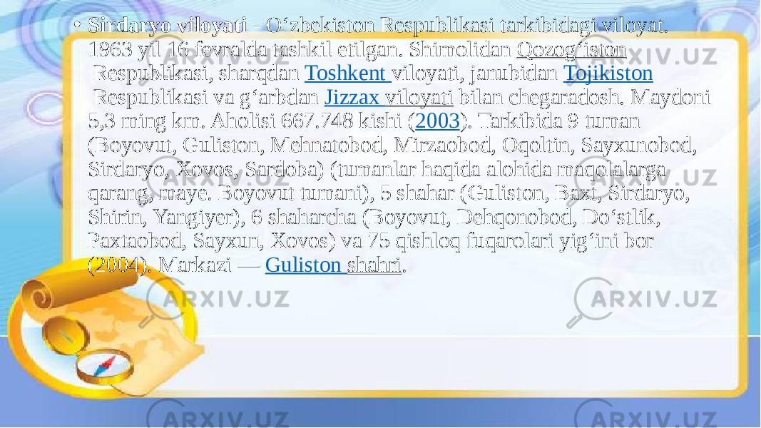 • Sirdaryo viloyati  - Oʻzbekiston Respublikasi tarkibidagi viloyat. 1963 yil 16 fevralda tashkil etilgan. Shimolidan  Qozogʻiston  Respublikasi, sharqdan  Toshkent viloyati , janubidan  Tojikiston  Respublikasi va gʻarbdan  Jizzax viloyati  bilan chegaradosh. Maydoni 5,3 ming km. Aholisi 667.748 kishi ( 2003 ). Tarkibida 9 tuman (Boyovut, Guliston, Mehnatobod, Mirzaobod, Oqoltin, Sayxunobod, Sirdaryo, Xovos, Sardoba) (tumanlar haqida alohida maqolalarga qarang, maye. Boyovut tumani), 5 shahar (Guliston, Baxt, Sirdaryo, Shirin, Yangiyer), 6 shaharcha (Boyovut, Dehqonobod, Doʻstlik, Paxtaobod, Sayxun, Xovos) va 75 qishloq fuqarolari yigʻini bor (2004). Markazi —  Guliston shahri . 