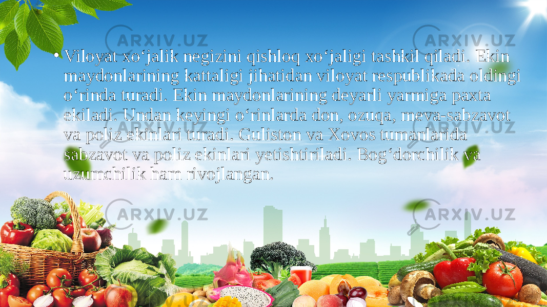 • Viloyat xo‘jalik negizini qishloq xo‘jaligi tashkil qiladi. Ekin maydonlarining kattaligi jihatidan viloyat respublikada oldingi o‘rinda turadi. Ekin maydonlarining deyarli yarmiga paxta ekiladi. Undan keyingi o‘rinlarda don, ozuqa, meva-sabzavot va poliz ekinlari turadi. Guliston va Xovos tumanlarida sabzavot va poliz ekinlari yetishtiriladi. Bog‘dorchilik va uzumchilik ham rivojlangan. 