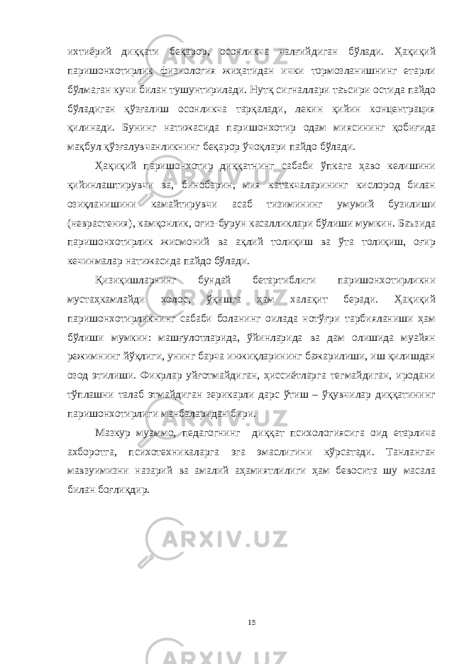 ихтиёрий диққати беқарор, осонликча чалғийдиган бўлади. Ҳақиқий паришонхотирлик физиология жиҳатидан ички тормозланишнинг етарли бўлмаган кучи билан тушунтирилади. Нутқ сигналлари таъсири остида пайдо бўладиган қўзғалиш осонликча тарқалади, лекин қийин концентрация қилинади. Бунинг натижасида паришонхотир одам миясининг қобиғида мақбул қўзғалувчанликнинг беқарор ўчоқлари пайдо бўлади. Ҳақиқий паришонхотир диққатнинг сабаби ўпкага ҳаво келишини қийинлаштирувчи ва, бинобарин, мия катакчаларининг кислород билан озиқланишини камайтирувчи асаб тизимининг умумий бузилиши (неврастения), камқонлик, оғиз-бурун касалликлари бўлиши мумкин. Баъзида паришонхотирлик жисмоний ва ақлий толиқиш ва ўта толиқиш, оғир кечинмалар натижасида пайдо бўлади. Қизиқишларнинг бундай бетартиблиги паришонхотирликни мустаҳкамлайди холос, ўқишга ҳам халақит беради. Ҳақиқий паришонхотирликнинг сабаби боланинг оилада нотўғри тарбияланиши ҳам бўлиши мумкин: машғулотларида, ўйинларида ва дам олишида муайян режимнинг йўқлиги, унинг барча инжиқларининг бажарилиши, иш қилишдан озод этилиши. Фикрлар уйғотмайдиган, ҳиссиётларга тегмайдиган, иродани тўплашни талаб этмайдиган зерикарли дарс ўтиш – ўқувчилар диққатининг паришонхотирлиги манбаларидан бири. Мазкур муаммо, педагогнинг диққат психологиясига оид етарлича ахборотга, психотехникаларга эга эмаслигини кўрсатади. Танланган мавзуимизни назарий ва амалий аҳамиятлилиги ҳам бевосита шу масала билан боғлиқдир. 15 « Бали қ скелети » методини самарали амалга ошириш қ адамлари Ҳ ар бир иштирокчи эркин ишлаши учун қ улай шароит яратилиши керак. Муста қ ил фикр ва ғ ояларни ёзиш учун керакли доска, юмшо қ доска, флефчатка, рангли маркерлар, посте р лар, кодоскоп ва турли форматдаги қ о ғ озлар олдиндан тайёрланиши лозим. Бериладиган мавзу, муаммо ёки вазиятлар ани қ ланади. Иш қ оидаларини белгилаш керак: а) берилган ғ оялар бахоланмайди; б) фикрлашга тўли қ эркинлик берилади; в) берилаётган ғ оялар ми қ дори қ анча кўп бўлса, шунча яхши; г) «ўйланг», «илиб олинг» ва бошка ғ ояларга асосланиш керак; д) муста қ ил фикр ва гоялар т ў ғ рисида сўраш ва ма ғ зини ча қ иш керак; е) мавзу асосида берилган ғ ояларни ёзиб, кўринадиган жойга илиб қ ўйиш зарур; ж) берилган янги ғ ояларни янада тўлдириб, қ атнашчилар ра ғ батлантирилиши лозим; з) қ атнашчилар ғ оялари устидан кулиш, кинояли шар ҳ лар ва майна қ илишларга й ў л қ ў йилмаслиги шарт; и) янги-янги ғ оялар ту ғ илаётган экан, демак ишни давом эттириш керак. ВЕНН ДИАГРАММА СИ НИ ТУЗИШ ҚОИДАЛАРИ : 1.Ўрганилаётган ҳолатнинг 2-3 жиҳатларини топ и нг ва уларга тавсиф беринг, уларга хос томонларини санаб ўтинг. 2.Санаб ўтилган уларга хос томонларни доира шаклидаги тегишли диаграммага ёзинг. 3 .Уларни солиштиринг, умумий ва умумий бўлмаган томонларини солиштиринг. 4.Доираларни бирлаштириб Венн д иаграмма сини тузинг. Доираларнинг кесишган жойларига ўрганилаётган жиҳатларнинг умумий томонларини ёзинг. « Каскад » - техникаси асосида «Ўқитувчига қў йиладиган асосий талаблар» ни аниқлаб, шарҳлаб беринг. 