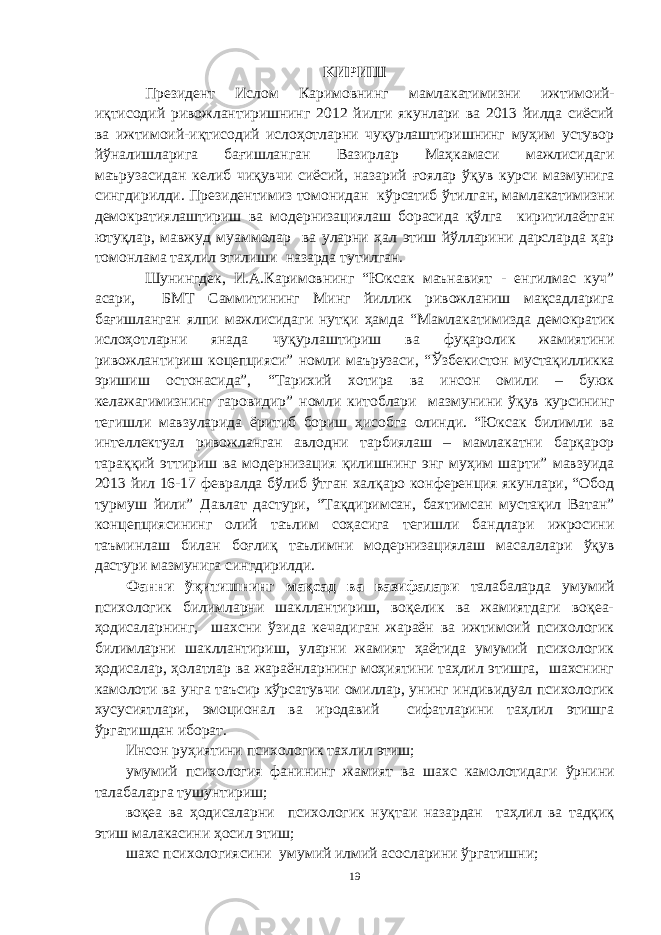 KИРИШ Президент Ислом Каримовнинг мамлакатимизни ижтимоий- иқтисодий ривожлантиришнинг 2012 йилги якунлари ва 2013 йилда сиёсий ва ижтимоий-иқтисодий ислоҳотларни чуқурлаштиришнинг муҳим устувор йўналишларига бағишланган Вазирлар Маҳкамаси мажлисидаги маърузасидан келиб чиқувчи сиёсий, назарий ғоялар ўқув курси мазмунига сингдирилди. Президентимиз томонидан кўрсатиб ўтилган, мамлакатимизни демократиялаштириш ва модернизациялаш борасида қўлга киритилаётган ютуқлар, мавжуд муаммолар ва уларни ҳал этиш йўлларини дарсларда ҳар томонлама таҳлил этилиши назарда тутилган. Шунингдек, И.А.Каримовнинг “Юксак маънавият - енгилмас куч” асари, БМТ Саммитининг Минг йиллик ривожланиш мақсадларига бағишланган ялпи мажлисидаги нутқи ҳамда “Мамлакатимизда демократик ислоҳотларни янада чуқурлаштириш ва фуқаролик жамиятини ривожлантириш коцепцияси” номли маърузаси, “Ўзбекистон мустақилликка эришиш остонасида”, “Тарихий хотира ва инсон омили – буюк келажагимизнинг гаровидир” номли китоблари мазмунини ўқув курсининг тегишли мавзуларида ёритиб бориш ҳисобга олинди. “Юксак билимли ва интеллектуал ривожланган авлодни тарбиялаш – мамлакатни барқарор тараққий эттириш ва модернизация қилишнинг энг муҳим шарти” мавзуида 2013 йил 16-17 февралда бўлиб ўтган халқаро конференция якунлари, “Обод турмуш йили” Давлат дастури, “Тақдиримсан, бахтимсан мустақил Ватан” концепциясининг олий таълим соҳасига тегишли бандлари ижросини таъминлаш билан боғлиқ таълимни модернизациялаш масалалари ўқув дастури мазмунига сингдирилди. Фанни ўқитишнинг мақсад ва вазифалари талабаларда умумий психологик билимларни шакллантириш, воқелик ва жамиятдаги воқеа- ҳодисаларнинг, шахсни ўзида кечадиган жараён ва ижтимоий психологик билимларни шакллантириш, уларни жамият ҳаётида умумий психологик ҳодисалар, ҳолатлар ва жараёнларнинг моҳиятини таҳлил этишга, шахснинг камолоти ва унга таъсир кўрсатувчи омиллар, унинг индивидуал психологик хусусиятлари, эмоционал ва иродавий сифатларини таҳлил этишга ўргатишдан иборат. Инсон руҳиятини психологик тахлил этиш; умумий психология фанининг жамият ва шахс камолотидаг и ў рнини талабаларга тушунтириш; воқеа ва ҳодисаларни психологик нуқтаи назардан таҳлил ва тадқиқ этиш малакасини ҳосил этиш; шахс психологиясини умумий илмий асосларини ўргатиш ни; 19 « Бали қ скелети » методини самарали амалга ошириш қ адамлари Ҳ ар бир иштирокчи эркин ишлаши учун қ улай шароит яратилиши керак. Муста қ ил фикр ва ғ ояларни ёзиш учун керакли доска, юмшо қ доска, флефчатка, рангли маркерлар, посте р лар, кодоскоп ва турли форматдаги қ о ғ озлар олдиндан тайёрланиши лозим. Бериладиган мавзу, муаммо ёки вазиятлар ани қ ланади. Иш қ оидаларини белгилаш керак: а) берилган ғ оялар бахоланмайди; б) фикрлашга тўли қ эркинлик берилади; в) берилаётган ғ оялар ми қ дори қ анча кўп бўлса, шунча яхши; г) «ўйланг», «илиб олинг» ва бошка ғ ояларга асосланиш керак; д) муста қ ил фикр ва гоялар т ў ғ рисида сўраш ва ма ғ зини ча қ иш керак; е) мавзу асосида берилган ғ ояларни ёзиб, кўринадиган жойга илиб қ ўйиш зарур; ж) берилган янги ғ ояларни янада тўлдириб, қ атнашчилар ра ғ батлантирилиши лозим; з) қ атнашчилар ғ оялари устидан кулиш, кинояли шар ҳ лар ва майна қ илишларга й ў л қ ў йилмаслиги шарт; и) янги-янги ғ оялар ту ғ илаётган экан, демак ишни давом эттириш керак. ВЕНН ДИАГРАММА СИ НИ ТУЗИШ ҚОИДАЛАРИ : 1.Ўрганилаётган ҳолатнинг 2-3 жиҳатларини топ и нг ва уларга тавсиф беринг, уларга хос томонларини санаб ўтинг. 2.Санаб ўтилган уларга хос томонларни доира шаклидаги тегишли диаграммага ёзинг. 3 .Уларни солиштиринг, умумий ва умумий бўлмаган томонларини солиштиринг. 4.Доираларни бирлаштириб Венн д иаграмма сини тузинг. Доираларнинг кесишган жойларига ўрганилаётган жиҳатларнинг умумий томонларини ёзинг. « Каскад » - техникаси асосида «Ўқитувчига қў йиладиган асосий талаблар» ни аниқлаб, шарҳлаб беринг. 