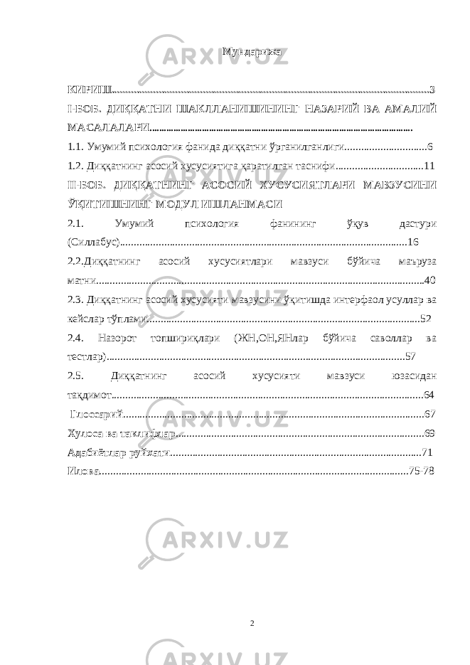 Мундарижа КИРИШ...................................................................................................................3 I-БОБ. ДИҚҚАТНИ ШАКЛЛАНИШИНИНГ НАЗАРИЙ ВА АМАЛИЙ МАСАЛАЛАРИ ............................................................................................................... 1.1. Умумий психология фанида диққатни ўрганилганлиги..............................6 1.2. Диққатнинг асосий хусусиятига қаратилган таснифи................................11 II-БОБ. ДИҚҚАТНИНГ АСОСИЙ ХУСУСИЯТЛАРИ МАВЗУСИНИ ЎҚИТИШНИНГ МОДУЛ ИШЛАНМАСИ 2.1. Умумий психология фанининг ўқув дастури (Силлабус)........................................................................................................16 2.2. Диққатнинг асосий хусусиятлари мавзуси бўйича маъруза матни.......................................................................................................................40 2.3. Диққатнинг асосий хусусияти мавзусини ўқитишда интерфаол усуллар ва кейслар тўплами...................................................................................................52 2.4. Назорот топшириқлари (ЖН,ОН,ЯНлар бўйича саволлар ва тестлар) ........................................... .................................................................57 2.5. Диққатнинг асосий хусусияти мавзуси юзасидан тақдимот.................................................................................................................64 Глоссарий .............................................................................................................67 Хулоса ва таклифлар ..........................................................................................69 Адабиётлар руйхати ...........................................................................................71 Илова ................................................................................................................75-78 2 « Бали қ скелети » методини самарали амалга ошириш қ адамлари Ҳ ар бир иштирокчи эркин ишлаши учун қ улай шароит яратилиши керак. Муста қ ил фикр ва ғ ояларни ёзиш учун керакли доска, юмшо қ доска, флефчатка, рангли маркерлар, посте р лар, кодоскоп ва турли форматдаги қ о ғ озлар олдиндан тайёрланиши лозим. Бериладиган мавзу, муаммо ёки вазиятлар ани қ ланади. Иш қ оидаларини белгилаш керак: а) берилган ғ оялар бахоланмайди; б) фикрлашга тўли қ эркинлик берилади; в) берилаётган ғ оялар ми қ дори қ анча кўп бўлса, шунча яхши; г) «ўйланг», «илиб олинг» ва бошка ғ ояларга асосланиш керак; д) муста қ ил фикр ва гоялар т ў ғ рисида сўраш ва ма ғ зини ча қ иш керак; е) мавзу асосида берилган ғ ояларни ёзиб, кўринадиган жойга илиб қ ўйиш зарур; ж) берилган янги ғ ояларни янада тўлдириб, қ атнашчилар ра ғ батлантирилиши лозим; з) қ атнашчилар ғ оялари устидан кулиш, кинояли шар ҳ лар ва майна қ илишларга й ў л қ ў йилмаслиги шарт; и) янги-янги ғ оялар ту ғ илаётган экан, демак ишни давом эттириш керак. ВЕНН ДИАГРАММА СИ НИ ТУЗИШ ҚОИДАЛАРИ : 1.Ўрганилаётган ҳолатнинг 2-3 жиҳатларини топ и нг ва уларга тавсиф беринг, уларга хос томонларини санаб ўтинг. 2.Санаб ўтилган уларга хос томонларни доира шаклидаги тегишли диаграммага ёзинг. 3 .Уларни солиштиринг, умумий ва умумий бўлмаган томонларини солиштиринг. 4.Доираларни бирлаштириб Венн д иаграмма сини тузинг. Доираларнинг кесишган жойларига ўрганилаётган жиҳатларнинг умумий томонларини ёзинг. « Каскад » - техникаси асосида «Ўқитувчига қў йиладиган асосий талаблар» ни аниқлаб, шарҳлаб беринг. 