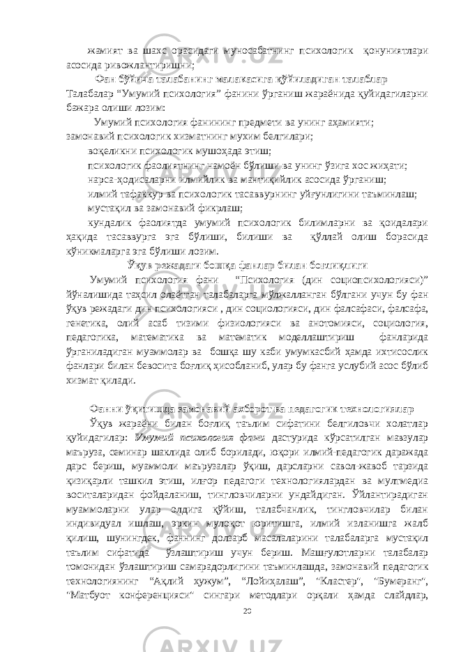 жамият ва шахс ора сидаги муносабатни нг психологик қонуниятлари асосида ривожлантиришни; Фан бўйича талабанинг малакасига қўйиладиган талаблар Талабалар “Умумий психология” фанини ўрганиш жараёнида қуйидагиларни бажара олиши лозим: Умумий психология фанининг предмети ва унинг аҳамияти; замонавий психологик хизматнинг мухим белгилари; воқеликни психологик мушоҳада этиш; психологик фаолиятнинг намоён бўлиши ва унинг ўзига хос жиҳати; нарса-ҳодисаларни илмийлик ва мантиқийлик асосида ўрганиш; илмий тафаккур ва психологик тасаввурнинг уйғунлигини таъминлаш; мустақил ва замонавий фикрлаш; кундалик фаолиятда умумий психологик билимларни ва қоидалари ҳақида тасаввурга эга бўлиши, билиши ва қўллай олиш борасида кўникмаларга эга бўлиши лозим. Ўқув режадаги бошқа фанлар билан боғлиқлиги У мумий психология фани “Психология (дин социопсихологияси)” йўналишида таҳсил олаётган талабаларга мўлжалланган бўлгани учун бу фан ўқув режадаги дин психологияси , дин социологияси, дин фалсафаси, фалсафа, генетика, олий асаб тизими физиологияси ва анотомияси, социология, педагогика, математика ва математик моделлаштириш фанларида ўрганиладиган муаммолар ва бошқа шу каби умумкасбий ҳамда ихтисослик фанлари билан бевосита боғлиқ ҳисобланиб, улар бу фанга услубий асос бўлиб хизмат қилади. Фанни ўқитишда замонавий ахборот ва педагогик технологиялар Ўқув жараёни билан боғлиқ таълим сифатини белгиловчи холатлар қуйидагилар : Умумий психология фани дастурида кўрсатилган мавзулар маъруза, семинар шаклида олиб борилади, юқори илмий-педагогик даражада дарс бериш, муаммоли маърузалар ўқиш, дарсларни савол-жавоб тарзида қизиқарли ташкил этиш, илғор педагоги технологиялардан ва мултмедиа воситаларидан фойдаланиш, тингловчиларни ундайдиган. Ўйлантирадиган муаммоларни улар олдига қўйиш, талабчанлик, тингловчилар билан индивидуал ишлаш, эркин мулоқот юритишга, илмий изланишга жалб қилиш, шунингдек, фаннинг долзарб масалаларини талабаларга мустақил таълим сифатида ўзлаштириш учун бериш. Машғулотларни талабалар томонидан ўзлаштириш самарадорлигини таъминлашда, замонавий педагогик технологиянинг “Ақлий ҳужум”, “Лойиҳалаш”, &#34;Кластер&#34;, &#34;Бумеранг&#34;, &#34;Матбуот конференцияси&#34; сингари методлари орқали ҳамда слайдлар, 20 « Бали қ скелети » методини самарали амалга ошириш қ адамлари Ҳ ар бир иштирокчи эркин ишлаши учун қ улай шароит яратилиши керак. Муста қ ил фикр ва ғ ояларни ёзиш учун керакли доска, юмшо қ доска, флефчатка, рангли маркерлар, посте р лар, кодоскоп ва турли форматдаги қ о ғ озлар олдиндан тайёрланиши лозим. Бериладиган мавзу, муаммо ёки вазиятлар ани қ ланади. Иш қ оидаларини белгилаш керак: а) берилган ғ оялар бахоланмайди; б) фикрлашга тўли қ эркинлик берилади; в) берилаётган ғ оялар ми қ дори қ анча кўп бўлса, шунча яхши; г) «ўйланг», «илиб олинг» ва бошка ғ ояларга асосланиш керак; д) муста қ ил фикр ва гоялар т ў ғ рисида сўраш ва ма ғ зини ча қ иш керак; е) мавзу асосида берилган ғ ояларни ёзиб, кўринадиган жойга илиб қ ўйиш зарур; ж) берилган янги ғ ояларни янада тўлдириб, қ атнашчилар ра ғ батлантирилиши лозим; з) қ атнашчилар ғ оялари устидан кулиш, кинояли шар ҳ лар ва майна қ илишларга й ў л қ ў йилмаслиги шарт; и) янги-янги ғ оялар ту ғ илаётган экан, демак ишни давом эттириш керак. ВЕНН ДИАГРАММА СИ НИ ТУЗИШ ҚОИДАЛАРИ : 1.Ўрганилаётган ҳолатнинг 2-3 жиҳатларини топ и нг ва уларга тавсиф беринг, уларга хос томонларини санаб ўтинг. 2.Санаб ўтилган уларга хос томонларни доира шаклидаги тегишли диаграммага ёзинг. 3 .Уларни солиштиринг, умумий ва умумий бўлмаган томонларини солиштиринг. 4.Доираларни бирлаштириб Венн д иаграмма сини тузинг. Доираларнинг кесишган жойларига ўрганилаётган жиҳатларнинг умумий томонларини ёзинг. « Каскад » - техникаси асосида «Ўқитувчига қў йиладиган асосий талаблар» ни аниқлаб, шарҳлаб беринг. 