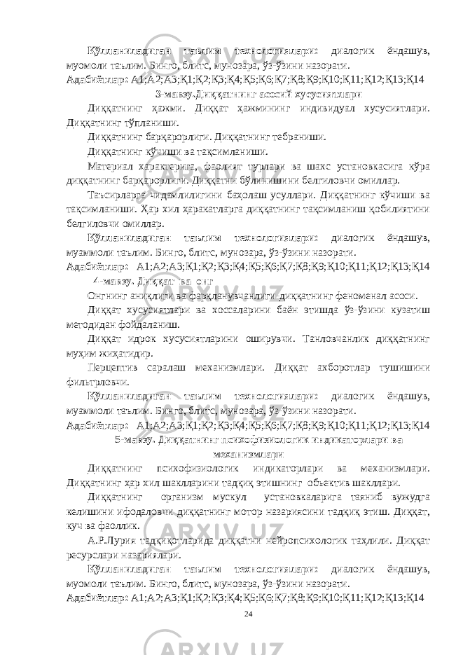 Қўлланиладиган таълим технологиялари: диалогик ёндашув, муомоли таълим. Бинго, блитс, мунозара, ўз-ўзини назорати. Адабиётлар: А1;А2;А3;Қ1;Қ2;Қ3;Қ4;Қ5;Қ6;Қ7;Қ8;Қ9;Қ10;Қ11;Қ12;Қ13;Қ14 3-мавзу.Диққатнинг асосий хусусиятлари Диққатнинг ҳажми. Диққат ҳажмининг индивидуал хусусиятлари. Диққатнинг тўпланиши. Диққатнинг барқарорлиги. Диққатнинг тебраниши. Диққатнинг кўчиши ва тақсимланиши. Материал характерига, фаолият турлари ва шахс установкасига кўра диққатнинг барқарорлиги. Диққатни бўлинишини белгиловчи омиллар. Таъсирларга чидамлилигини баҳолаш усуллари. Диққатнинг кўчиши ва тақсимланиши. Ҳар хил ҳаракатларга диққатнинг тақсимланиш қобилиятини белгиловчи омиллар. Қўлланиладиган таълим технологиялари: диалогик ёндашув, муаммоли таълим. Бинго, блитс, мунозара, ўз-ўзини назорати. Адабиётлар: А1;А2;А3;Қ1;Қ2;Қ3;Қ4;Қ5;Қ6;Қ7;Қ8;Қ9;Қ10;Қ11;Қ12;Қ13;Қ14 4-мавзу. Диққат ва онг Онгнинг аниқлиги ва фарқланувчанлиги-диққатнинг феноменал асоси. Диққат хусусиятлари ва хоссаларини баён этишда ўз-ўзини кузатиш методидан фойдаланиш. Диққат идрок хусусиятларини оширувчи. Танловчанлик диққатнинг муҳим жиҳатидир. Перцептив саралаш механизмлари. Диққат ахборотлар тушишини фильтрловчи. Қўлланиладиган таълим технологиялари: диалогик ёндашув, муаммоли таълим. Бинго, блитс, мунозара, ўз-ўзини назорати. Адабиётлар: А1;А2;А3;Қ1;Қ2;Қ3;Қ4;Қ5;Қ6;Қ7;Қ8;Қ9;Қ10;Қ11;Қ12;Қ13;Қ14 5-мавзу. Диққатнинг психофизиологик индикаторлари ва механизмлари Диққатнинг психофизиологик индикаторлари ва механизмлари. Д иққатнинг ҳар хил шаклларини тадқиқ этишнинг объектив шакллари. Диққатнинг организм мускул установкаларига таяниб вужудга келишини ифодаловчи диққатнинг мотор назариясини тадқиқ этиш. Диққат, куч ва фаоллик. А.Р.Лурия тадқиқотларида диққатни нейропсихологик таҳлили. Диққат ресурслари назариялари. Қўлланиладиган таълим технологиялари: диалогик ёндашув, муомоли таълим. Бинго, блитс, мунозара, ўз-ўзини назорати. Адабиётлар: А1;А2;А3;Қ1;Қ2;Қ3;Қ4;Қ5;Қ6;Қ7;Қ8;Қ9;Қ10;Қ11;Қ12;Қ13;Қ14 24 « Бали қ скелети » методини самарали амалга ошириш қ адамлари Ҳ ар бир иштирокчи эркин ишлаши учун қ улай шароит яратилиши керак. Муста қ ил фикр ва ғ ояларни ёзиш учун керакли доска, юмшо қ доска, флефчатка, рангли маркерлар, посте р лар, кодоскоп ва турли форматдаги қ о ғ озлар олдиндан тайёрланиши лозим. Бериладиган мавзу, муаммо ёки вазиятлар ани қ ланади. Иш қ оидаларини белгилаш керак: а) берилган ғ оялар бахоланмайди; б) фикрлашга тўли қ эркинлик берилади; в) берилаётган ғ оялар ми қ дори қ анча кўп бўлса, шунча яхши; г) «ўйланг», «илиб олинг» ва бошка ғ ояларга асосланиш керак; д) муста қ ил фикр ва гоялар т ў ғ рисида сўраш ва ма ғ зини ча қ иш керак; е) мавзу асосида берилган ғ ояларни ёзиб, кўринадиган жойга илиб қ ўйиш зарур; ж) берилган янги ғ ояларни янада тўлдириб, қ атнашчилар ра ғ батлантирилиши лозим; з) қ атнашчилар ғ оялари устидан кулиш, кинояли шар ҳ лар ва майна қ илишларга й ў л қ ў йилмаслиги шарт; и) янги-янги ғ оялар ту ғ илаётган экан, демак ишни давом эттириш керак. ВЕНН ДИАГРАММА СИ НИ ТУЗИШ ҚОИДАЛАРИ : 1.Ўрганилаётган ҳолатнинг 2-3 жиҳатларини топ и нг ва уларга тавсиф беринг, уларга хос томонларини санаб ўтинг. 2.Санаб ўтилган уларга хос томонларни доира шаклидаги тегишли диаграммага ёзинг. 3 .Уларни солиштиринг, умумий ва умумий бўлмаган томонларини солиштиринг. 4.Доираларни бирлаштириб Венн д иаграмма сини тузинг. Доираларнинг кесишган жойларига ўрганилаётган жиҳатларнинг умумий томонларини ёзинг. « Каскад » - техникаси асосида «Ўқитувчига қў йиладиган асосий талаблар» ни аниқлаб, шарҳлаб беринг. 