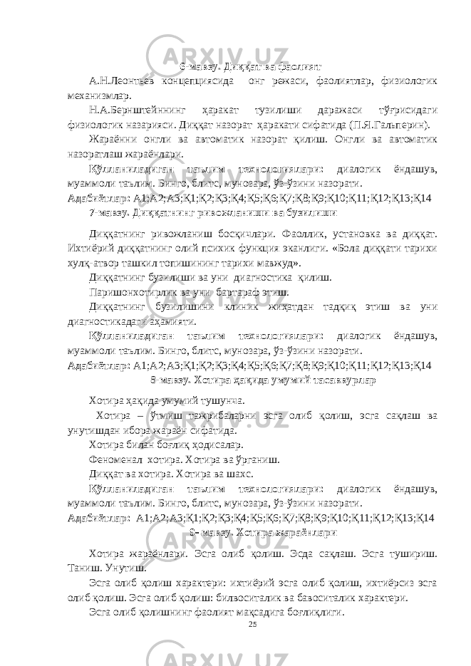 6-мавзу. Диққат ва фаолият А.Н.Леонтьев концепциясида онг режаси, фаолиятлар, физиологик механизмлар. Н.А.Бернштейннинг ҳаракат тузилиши даражаси тўғрисидаги физиологик назарияси. Диққат назорат ҳаракати сифатида (П.Я.Гальперин). Жараённи онгли ва автоматик назорат қилиш. Онгли ва автоматик назоратлаш жараёнлари. Қўлланиладиган таълим технологиялари: диалогик ёндашув, муаммоли таълим. Бинго, блитс, мунозара, ўз-ўзини назорати. Адабиётлар: А1;А2;А3;Қ1;Қ2;Қ3;Қ4;Қ5;Қ6;Қ7;Қ8;Қ9;Қ10;Қ11;Қ12;Қ13;Қ14 7-мавзу. Диққатнинг ривожланиши ва бузилиши Диққатнинг ривожланиш босқичлари. Фаоллик, установка ва диққат. Ихтиёрий диққатнинг олий психик функция эканлиги. «Бола диққати тарихи хулқ-атвор ташкил топишининг тарихи мавжуд». Диққатнинг бузилиши ва уни диагностика қилиш. Паришонхотирлик ва уни бартараф этиш. Диққатнинг бузилишини клиник жиҳатдан тадқиқ этиш ва уни диагностикадаги аҳамияти. Қўлланиладиган таълим технологиялари: диалогик ёндашув, муаммоли таълим. Бинго, блитс, мунозара, ўз-ўзини назорати. Адабиётлар: А1;А2;А3;Қ1;Қ2;Қ3;Қ4;Қ5;Қ6;Қ7;Қ8;Қ9;Қ10;Қ11;Қ12;Қ13;Қ14 8-мавзу. Хотира ҳақида умумий тасаввурлар Хотира ҳақида умумий тушунча. Хотира – ўтмиш тажрибаларни эсга олиб қолиш, эсга сақлаш ва унутишдан ибора жараён сифатида. Хотира билан боғлиқ ҳодисалар. Феноменал хотира. Хотира ва ўрганиш. Диққат ва хотира. Хотира ва шахс. Қўлланиладиган таълим технологиялари: диалогик ёндашув, муаммоли таълим. Бинго, блитс, мунозара, ўз-ўзини назорати. Адабиётлар: А1;А2;А3;Қ1;Қ2;Қ3;Қ4;Қ5;Қ6;Қ7;Қ8;Қ9;Қ10;Қ11;Қ12;Қ13;Қ14 9  мавзу. Хотира жараёнлари Хотира жараёнлари. Эсга олиб қолиш. Эсда сақлаш. Эсга тушириш. Таниш. Унутиш. Эсга олиб қолиш характери: ихтиёрий эсга олиб қолиш, ихтиёрсиз эсга олиб қолиш. Эсга олиб қолиш: билвоситалик ва бавоситалик характери. Эсга олиб қолишнинг фаолият мақсадига боғлиқлиги. 25 « Бали қ скелети » методини самарали амалга ошириш қ адамлари Ҳ ар бир иштирокчи эркин ишлаши учун қ улай шароит яратилиши керак. Муста қ ил фикр ва ғ ояларни ёзиш учун керакли доска, юмшо қ доска, флефчатка, рангли маркерлар, посте р лар, кодоскоп ва турли форматдаги қ о ғ озлар олдиндан тайёрланиши лозим. Бериладиган мавзу, муаммо ёки вазиятлар ани қ ланади. Иш қ оидаларини белгилаш керак: а) берилган ғ оялар бахоланмайди; б) фикрлашга тўли қ эркинлик берилади; в) берилаётган ғ оялар ми қ дори қ анча кўп бўлса, шунча яхши; г) «ўйланг», «илиб олинг» ва бошка ғ ояларга асосланиш керак; д) муста қ ил фикр ва гоялар т ў ғ рисида сўраш ва ма ғ зини ча қ иш керак; е) мавзу асосида берилган ғ ояларни ёзиб, кўринадиган жойга илиб қ ўйиш зарур; ж) берилган янги ғ ояларни янада тўлдириб, қ атнашчилар ра ғ батлантирилиши лозим; з) қ атнашчилар ғ оялари устидан кулиш, кинояли шар ҳ лар ва майна қ илишларга й ў л қ ў йилмаслиги шарт; и) янги-янги ғ оялар ту ғ илаётган экан, демак ишни давом эттириш керак. ВЕНН ДИАГРАММА СИ НИ ТУЗИШ ҚОИДАЛАРИ : 1.Ўрганилаётган ҳолатнинг 2-3 жиҳатларини топ и нг ва уларга тавсиф беринг, уларга хос томонларини санаб ўтинг. 2.Санаб ўтилган уларга хос томонларни доира шаклидаги тегишли диаграммага ёзинг. 3 .Уларни солиштиринг, умумий ва умумий бўлмаган томонларини солиштиринг. 4.Доираларни бирлаштириб Венн д иаграмма сини тузинг. Доираларнинг кесишган жойларига ўрганилаётган жиҳатларнинг умумий томонларини ёзинг. « Каскад » - техникаси асосида «Ўқитувчига қў йиладиган асосий талаблар» ни аниқлаб, шарҳлаб беринг. 