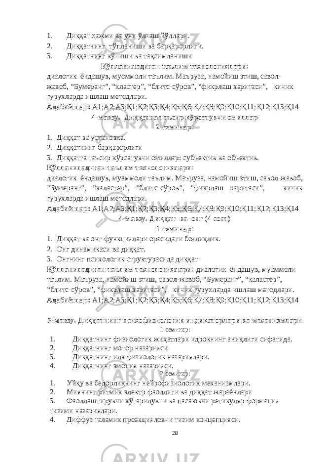 1. Диққат ҳажми ва уни ўлчаш йўллари. 2. Диққатнинг тўпланиши ва барқарорлиги. 3. Диққатнинг кўчиши ва тақсимланиши Қўлланиладиган таълим технологиялари: диалогик ёндашув, муоммоли таълим. Маъруза, намойиш этиш, савол- жавоб, “Бумеранг”, “кластер”, “блитс-сўров”, “фикрлаш харитаси”, кичик гурухларда ишлаш методлари. Адабиётлар: А1;А2;А3;Қ1;Қ2;Қ3;Қ4;Қ5;Қ6;Қ7;Қ8;Қ9;Қ10;Қ11;Қ12;Қ13;Қ14 4-мавзу. Диққатга таъсир кўрсатувчи омиллар 2-семинар: 1. Диққат ва установка. 2. Диққатнинг барқарорлиги 3. Диққатга таъсир кўрсатувчи омиллар: субъектив ва объектив. Қўлланиладиган таълим технологиялари: диалогик ёндашув, муаммоли таълим. Маъруза, намойиш этиш, савол-жавоб, “Бумеранг”, “каластер”, “блитс-сўров”, “фикрлаш харитаси”, кичик гурухларда ишлаш методлари. Адабиётлар: А1;А2;А3;Қ1;Қ2;Қ3;Қ4;Қ5;Қ6;Қ7;Қ8;Қ9;Қ10;Қ11;Қ12;Қ13;Қ14 4-мавзу. Диққат ва онг ( 4 соат) 1-семинар: 1. Ди ққат ва онг функциялари орасидаги боғлиқлик. 2. Онг динамикаси ва диққат. 3. Онгнинг психологик структурасида диққат Қўлланиладиган таълим технологиялари: диалогик ёндашув, муаммоли таълим. Маъруза, намойиш этиш, савол-жавоб, “Бумеранг”, “каластер”, “блитс-сўров”, “фикрлаш харитаси”, кичик гурухларда ишлаш методлари. Адабиётлар: А1;А2;А3;Қ1;Қ2;Қ3;Қ4;Қ5;Қ6;Қ7;Қ8;Қ9;Қ10;Қ11;Қ12;Қ13;Қ14 5-мавзу. Диққатнинг психофизиологик индикаторлари ва механизмлари 1-семинар: 1. Диққатнинг физиологик жиҳатлари идрокнинг аниқлиги сифатида. 2. Диққатнинг мотор назарияси 3. Диққатн инг илк физиологик назариялари. 4. Диққатнинг эмоция назарияси. 2-семинар: 1. Уйқу ва бедорликнинг нейрофизиологик механизмлари. 2. Миянинг ритмик электр фаоллиги ва диққат жараёнлари 3. Фаоллаштирувчи кўтарилувчи ва пасаювчи ретикуляр формация тизими назариялари. 4. Диффуз таламик проекцияловчи тизим концепцияси. 28 « Бали қ скелети » методини самарали амалга ошириш қ адамлари Ҳ ар бир иштирокчи эркин ишлаши учун қ улай шароит яратилиши керак. Муста қ ил фикр ва ғ ояларни ёзиш учун керакли доска, юмшо қ доска, флефчатка, рангли маркерлар, посте р лар, кодоскоп ва турли форматдаги қ о ғ озлар олдиндан тайёрланиши лозим. Бериладиган мавзу, муаммо ёки вазиятлар ани қ ланади. Иш қ оидаларини белгилаш керак: а) берилган ғ оялар бахоланмайди; б) фикрлашга тўли қ эркинлик берилади; в) берилаётган ғ оялар ми қ дори қ анча кўп бўлса, шунча яхши; г) «ўйланг», «илиб олинг» ва бошка ғ ояларга асосланиш керак; д) муста қ ил фикр ва гоялар т ў ғ рисида сўраш ва ма ғ зини ча қ иш керак; е) мавзу асосида берилган ғ ояларни ёзиб, кўринадиган жойга илиб қ ўйиш зарур; ж) берилган янги ғ ояларни янада тўлдириб, қ атнашчилар ра ғ батлантирилиши лозим; з) қ атнашчилар ғ оялари устидан кулиш, кинояли шар ҳ лар ва майна қ илишларга й ў л қ ў йилмаслиги шарт; и) янги-янги ғ оялар ту ғ илаётган экан, демак ишни давом эттириш керак. ВЕНН ДИАГРАММА СИ НИ ТУЗИШ ҚОИДАЛАРИ : 1.Ўрганилаётган ҳолатнинг 2-3 жиҳатларини топ и нг ва уларга тавсиф беринг, уларга хос томонларини санаб ўтинг. 2.Санаб ўтилган уларга хос томонларни доира шаклидаги тегишли диаграммага ёзинг. 3 .Уларни солиштиринг, умумий ва умумий бўлмаган томонларини солиштиринг. 4.Доираларни бирлаштириб Венн д иаграмма сини тузинг. Доираларнинг кесишган жойларига ўрганилаётган жиҳатларнинг умумий томонларини ёзинг. « Каскад » - техникаси асосида «Ўқитувчига қў йиладиган асосий талаблар» ни аниқлаб, шарҳлаб беринг. 