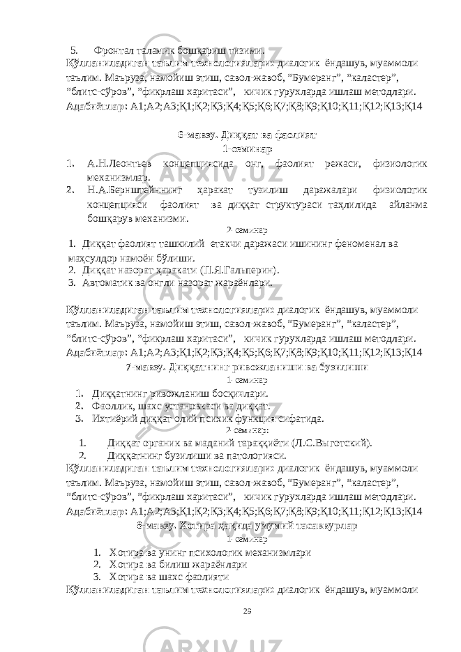 5. Фронтал таламик бошқариш тизими. Қўлланиладиган таълим технологиялари: диалогик ёндашув, муаммоли таълим. Маъруза, намойиш этиш, савол-жавоб, “Бумеранг”, “каластер”, “блитс-сўров”, “фикрлаш харитаси”, кичик гурухларда ишлаш методлари. Адабиётлар: А1;А2;А3;Қ1;Қ2;Қ3;Қ4;Қ5;Қ6;Қ7;Қ8;Қ9;Қ10;Қ11;Қ12;Қ13;Қ14 6-мавзу. Диққат ва фаолият 1-семинар 1. А.Н.Леонтьев концепциясида онг, фаолият режаси, физиологик механизмлар. 2. Н.А.Бернштейннинг ҳаракат тузилиш даражалари физиологик концепцияси фаолият ва диққат структураси таҳлилида айланма бошқарув механизми. 2-семинар 1. Диққат фаолият ташкилий етакчи даражаси ишининг феноменал ва маҳсулдор намоён бўлиши. 2. Диққат назорат ҳаракати (П.Я.Гальперин). 3. Автоматик ва онгли назорат жараёнлари. Қўлланиладиган таълим технологиялари: диалогик ёндашув, муаммоли таълим. Маъруза, намойиш этиш, савол-жавоб, “Бумеранг”, “каластер”, “блитс-сўров”, “фикрлаш харитаси”, кичик гурухларда ишлаш методлари. Адабиётлар: А1;А2;А3;Қ1;Қ2;Қ3;Қ4;Қ5;Қ6;Қ7;Қ8;Қ9;Қ10;Қ11;Қ12;Қ13;Қ14 7-мавзу. Диққатнинг ривожланиши ва бузилиши 1-семинар 1. Диққатнинг ривожланиш босқичлари. 2. Фаоллик, шахс установкаси ва диққат. 3. Ихтиёрий диққат олий психик функция сифатида. 2-семинар: 1. Диққат органик ва маданий тараққиёти (Л.С.Выготский). 2. Диққатнинг бузилиши ва патологияси. Қўлланиладиган таълим технологиялари: диалогик ёндашув, муаммоли таълим. Маъруза, намойиш этиш, савол-жавоб, “Бумеранг”, “каластер”, “блитс-сўров”, “фикрлаш харитаси”, кичик гурухларда ишлаш методлари. Адабиётлар: А1;А2;А3;Қ1;Қ2;Қ3;Қ4;Қ5;Қ6;Қ7;Қ8;Қ9;Қ10;Қ11;Қ12;Қ13;Қ14 8-мавзу. Хотира ҳақида умумий тасаввурлар 1-семинар 1. Хотира ва унинг психологик механизмлари 2. Хотира ва билиш жараёнлари 3. Хотира ва шахс фаолияти Қўлланиладиган таълим технологиялари: диалогик ёндашув, муаммоли 29 « Бали қ скелети » методини самарали амалга ошириш қ адамлари Ҳ ар бир иштирокчи эркин ишлаши учун қ улай шароит яратилиши керак. Муста қ ил фикр ва ғ ояларни ёзиш учун керакли доска, юмшо қ доска, флефчатка, рангли маркерлар, посте р лар, кодоскоп ва турли форматдаги қ о ғ озлар олдиндан тайёрланиши лозим. Бериладиган мавзу, муаммо ёки вазиятлар ани қ ланади. Иш қ оидаларини белгилаш керак: а) берилган ғ оялар бахоланмайди; б) фикрлашга тўли қ эркинлик берилади; в) берилаётган ғ оялар ми қ дори қ анча кўп бўлса, шунча яхши; г) «ўйланг», «илиб олинг» ва бошка ғ ояларга асосланиш керак; д) муста қ ил фикр ва гоялар т ў ғ рисида сўраш ва ма ғ зини ча қ иш керак; е) мавзу асосида берилган ғ ояларни ёзиб, кўринадиган жойга илиб қ ўйиш зарур; ж) берилган янги ғ ояларни янада тўлдириб, қ атнашчилар ра ғ батлантирилиши лозим; з) қ атнашчилар ғ оялари устидан кулиш, кинояли шар ҳ лар ва майна қ илишларга й ў л қ ў йилмаслиги шарт; и) янги-янги ғ оялар ту ғ илаётган экан, демак ишни давом эттириш керак. ВЕНН ДИАГРАММА СИ НИ ТУЗИШ ҚОИДАЛАРИ : 1.Ўрганилаётган ҳолатнинг 2-3 жиҳатларини топ и нг ва уларга тавсиф беринг, уларга хос томонларини санаб ўтинг. 2.Санаб ўтилган уларга хос томонларни доира шаклидаги тегишли диаграммага ёзинг. 3 .Уларни солиштиринг, умумий ва умумий бўлмаган томонларини солиштиринг. 4.Доираларни бирлаштириб Венн д иаграмма сини тузинг. Доираларнинг кесишган жойларига ўрганилаётган жиҳатларнинг умумий томонларини ёзинг. « Каскад » - техникаси асосида «Ўқитувчига қў йиладиган асосий талаблар» ни аниқлаб, шарҳлаб беринг. 