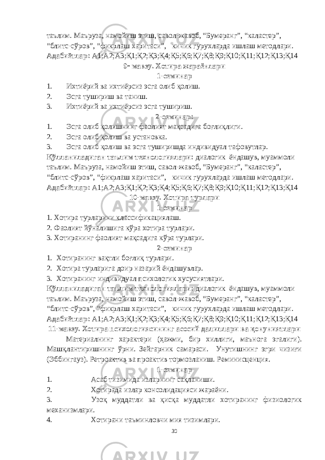 таълим. Маъруза, намойиш этиш, савол-жавоб, “Бумеранг”, “каластер”, “блитс-сўров”, “фикрлаш харитаси”, кичик гурухларда ишлаш методлари. Адабиётлар: А1;А2;А3;Қ1;Қ2;Қ3;Қ4;Қ5;Қ6;Қ7;Қ8;Қ9;Қ10;Қ11;Қ12;Қ13;Қ14 9  мавзу. Хотира жараёнлари 1-семинар 1. Ихтиёрий ва ихтиёрсиз эсга олиб қолиш. 2. Эсга тушириш ва таниш. 3. Ихтиёрий ва ихтиёрсиз эсга тушириш. 2-семинар: 1. Эсга олиб қолишнинг фаолият мақсадига боғлиқлиги. 2. Эсга олиб қолиш ва установка. 3. Эсга олиб қолиш ва эсга туширишда индивидуал тафовутлар. Қўлланиладиган таълим технологиялари: диалогик ёндашув, муаммоли таълим. Маъруза, намойиш этиш, савол-жавоб, “Бумеранг”, “каластер”, “блитс-сўров”, “фикрлаш харитаси”, кичик гурухларда ишлаш методлари. Адабиётлар: А1;А2;А3;Қ1;Қ2;Қ3;Қ4;Қ5;Қ6;Қ7;Қ8;Қ9;Қ10;Қ11;Қ12;Қ13;Қ14 10-мавзу. Хотира турлари 1-семинар 1 . Хотира турларини классификациялаш. 2. Фаолият йўналишига кўра хотира турлари. 3. Хотиранинг фаолият мақсадига кўра турлари. 2-семинар 1. Хотиранинг вақтли боғлиқ турлари. 2. Хотира турларига доир назарий ёндашувлар. 3. Хотиранинг индивидуал психологик хусусиятлари. Қўлланиладиган таълим технологиялари: диалогик ёндашув, муаммоли таълим. Маъруза, намойиш этиш, савол-жавоб, “Бумеранг”, “каластер”, “блитс-сўров”, “фикрлаш харитаси”, кичик гурухларда ишлаш методлари. Адабиётлар: А1;А2;А3;Қ1;Қ2;Қ3;Қ4;Қ5;Қ6;Қ7;Қ8;Қ9;Қ10;Қ11;Қ12;Қ13;Қ14 1 1 -мавзу. Хотира психологиясининг асосий далиллари ва қонуниятлари Материалнинг характери (ҳажми, бир хиллиги, маънога эгалиги). Машқлантиришнинг ўрни. Зейгарник самараси. Унутишнинг эгри чизиғи (Эббингауз). Ретроактив ва проактив тормозланиш. Реминисценция. 1-семинар 1. Асаб тизимида изларнинг сақланиши. 2. Хотирада излар консолидацияси жараёни. 3. Узоқ муддатли ва қисқа муддатли хотиранинг физиологик механизмлари. 4. Хотирани таъминловчи мия тизимлари. 30 « Бали қ скелети » методини самарали амалга ошириш қ адамлари Ҳ ар бир иштирокчи эркин ишлаши учун қ улай шароит яратилиши керак. Муста қ ил фикр ва ғ ояларни ёзиш учун керакли доска, юмшо қ доска, флефчатка, рангли маркерлар, посте р лар, кодоскоп ва турли форматдаги қ о ғ озлар олдиндан тайёрланиши лозим. Бериладиган мавзу, муаммо ёки вазиятлар ани қ ланади. Иш қ оидаларини белгилаш керак: а) берилган ғ оялар бахоланмайди; б) фикрлашга тўли қ эркинлик берилади; в) берилаётган ғ оялар ми қ дори қ анча кўп бўлса, шунча яхши; г) «ўйланг», «илиб олинг» ва бошка ғ ояларга асосланиш керак; д) муста қ ил фикр ва гоялар т ў ғ рисида сўраш ва ма ғ зини ча қ иш керак; е) мавзу асосида берилган ғ ояларни ёзиб, кўринадиган жойга илиб қ ўйиш зарур; ж) берилган янги ғ ояларни янада тўлдириб, қ атнашчилар ра ғ батлантирилиши лозим; з) қ атнашчилар ғ оялари устидан кулиш, кинояли шар ҳ лар ва майна қ илишларга й ў л қ ў йилмаслиги шарт; и) янги-янги ғ оялар ту ғ илаётган экан, демак ишни давом эттириш керак. ВЕНН ДИАГРАММА СИ НИ ТУЗИШ ҚОИДАЛАРИ : 1.Ўрганилаётган ҳолатнинг 2-3 жиҳатларини топ и нг ва уларга тавсиф беринг, уларга хос томонларини санаб ўтинг. 2.Санаб ўтилган уларга хос томонларни доира шаклидаги тегишли диаграммага ёзинг. 3 .Уларни солиштиринг, умумий ва умумий бўлмаган томонларини солиштиринг. 4.Доираларни бирлаштириб Венн д иаграмма сини тузинг. Доираларнинг кесишган жойларига ўрганилаётган жиҳатларнинг умумий томонларини ёзинг. « Каскад » - техникаси асосида «Ўқитувчига қў йиладиган асосий талаблар» ни аниқлаб, шарҳлаб беринг. 