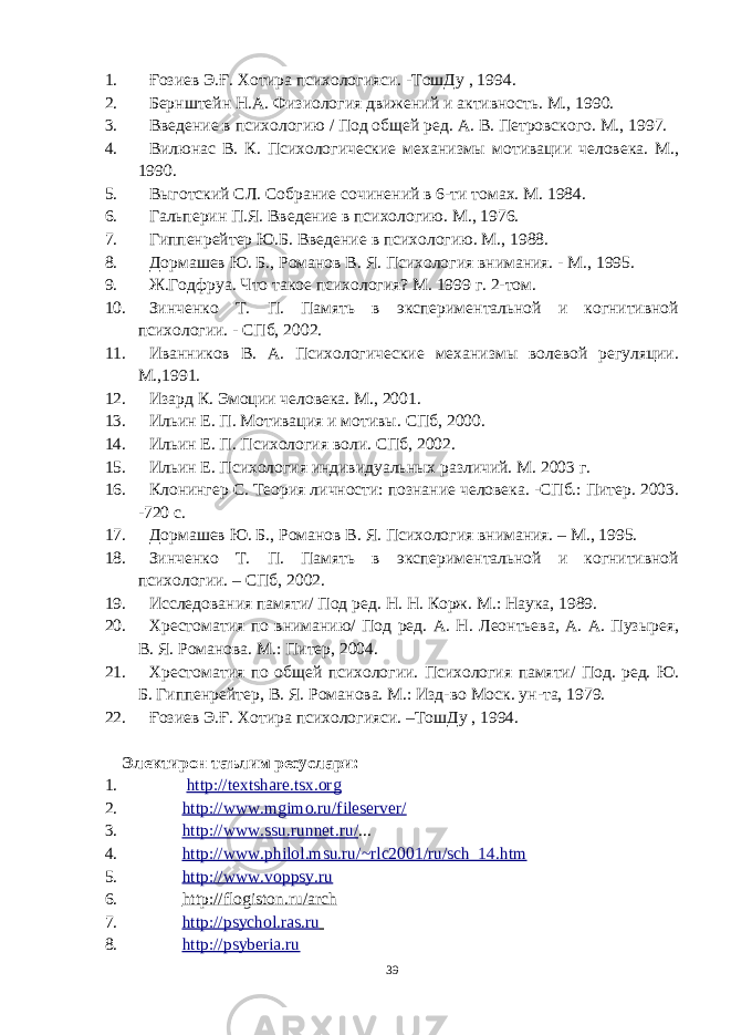 1. Ғозиев Э.Ғ. Хотира психологияси. -ТошДу , 1994. 2. Бернштейн Н.А. Физиология движений и активность. М., 1990. 3. Введение в психологию / Под общей ред. А. В. Петровского. М., 1997. 4. Вилюнас В. К. Психологические механизмы мотивации человека. М., 1990. 5. Выготский СЛ. Собрание сочинений в 6-ти томах. М. 1984. 6. Гальперин П.Я. Введение в психологию. М., 1976. 7. Гиппенрейтер Ю.Б. Введение в психологию. М., 1988. 8. Дормашев Ю. Б., Романов В. Я. Психология внимания. - М., 1995. 9. Ж.Годфруа. Что такое психология? М. 1999 г. 2-том. 10. Зинченко Т. П. Память в экспериментальной и когнитивной психологии. - СПб, 2002. 11. Иванников В. А. Психологические механизмы волевой регуляции. М.,1991. 12. Изард К. Эмоции человека. М., 2001. 13. Ильин Е. П. Мотивация и мотивы. СПб, 2000. 14. Ильин Е. П. Психология воли. СПб, 2002. 15. Ильин Е. Психология индивидуальных различий. М. 2003 г. 16. Клонингер С. Теория личности: познание человека. -СПб.: Питер. 2003. -720 с. 17. Дормашев Ю. Б., Романов В. Я. Психология внимания. – М., 1995. 18. Зинченко Т. П. Память в экспериментальной и когнитивной психологии. – СПб, 2002. 19. Исследования памяти/ Под ред. Н. Н. Корж. М.: Наука, 1989. 20. Хрестоматия по вниманию/ Под ред. А. Н. Леонтьева, А. А. Пузырея, В. Я. Романова. М.: Питер, 2004. 21. Хрестоматия по общей психологии. Психология памяти/ Под. ред. Ю. Б. Гиппенрейтер, В. Я. Романова. М.: Изд-во Моск. ун-та, 1979. 22. Ғозиев Э.Ғ. Хотира психологияси. –ТошДу , 1994. Электирон таълим ресуслари: 1. http://textshare.tsx.org 2. http://www.mgimo.ru/fileserver/ 3. http://www.ssu.runnet.ru/ ... 4. http://www.philol.msu.ru/~rlc2001/ru/sch_14.htm 5. http://www.voppsy.ru 6. http://flogiston.ru/arch 7. http://psychol.ras.ru 8. http://psyberia.ru 39 « Бали қ скелети » методини самарали амалга ошириш қ адамлари Ҳ ар бир иштирокчи эркин ишлаши учун қ улай шароит яратилиши керак. Муста қ ил фикр ва ғ ояларни ёзиш учун керакли доска, юмшо қ доска, флефчатка, рангли маркерлар, посте р лар, кодоскоп ва турли форматдаги қ о ғ озлар олдиндан тайёрланиши лозим. Бериладиган мавзу, муаммо ёки вазиятлар ани қ ланади. Иш қ оидаларини белгилаш керак: а) берилган ғ оялар бахоланмайди; б) фикрлашга тўли қ эркинлик берилади; в) берилаётган ғ оялар ми қ дори қ анча кўп бўлса, шунча яхши; г) «ўйланг», «илиб олинг» ва бошка ғ ояларга асосланиш керак; д) муста қ ил фикр ва гоялар т ў ғ рисида сўраш ва ма ғ зини ча қ иш керак; е) мавзу асосида берилган ғ ояларни ёзиб, кўринадиган жойга илиб қ ўйиш зарур; ж) берилган янги ғ ояларни янада тўлдириб, қ атнашчилар ра ғ батлантирилиши лозим; з) қ атнашчилар ғ оялари устидан кулиш, кинояли шар ҳ лар ва майна қ илишларга й ў л қ ў йилмаслиги шарт; и) янги-янги ғ оялар ту ғ илаётган экан, демак ишни давом эттириш керак. ВЕНН ДИАГРАММА СИ НИ ТУЗИШ ҚОИДАЛАРИ : 1.Ўрганилаётган ҳолатнинг 2-3 жиҳатларини топ и нг ва уларга тавсиф беринг, уларга хос томонларини санаб ўтинг. 2.Санаб ўтилган уларга хос томонларни доира шаклидаги тегишли диаграммага ёзинг. 3 .Уларни солиштиринг, умумий ва умумий бўлмаган томонларини солиштиринг. 4.Доираларни бирлаштириб Венн д иаграмма сини тузинг. Доираларнинг кесишган жойларига ўрганилаётган жиҳатларнинг умумий томонларини ёзинг. « Каскад » - техникаси асосида «Ўқитувчига қў йиладиган асосий талаблар» ни аниқлаб, шарҳлаб беринг. 