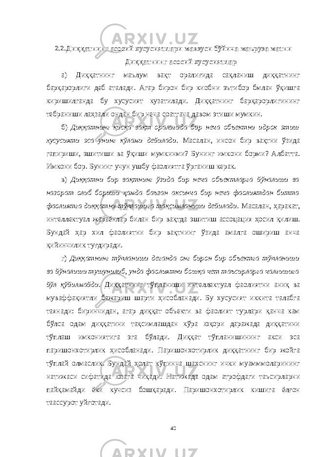 2.2. Диққатнинг асосий хусусиятлари мавзуси бўйича маъруза матни Диққатнинг асосий хусусиятлар а) Диққатнинг маълум вақт оралиғида сақланиш диққатнинг барқарорлиги деб аталади. Агар бирон бир киобни эътибор бмлан ўқишга киришилганда бу хусусият кузатилади. Диққатнинг барқарорлигининг тебраниши лаҳзали ондан бир неча соатгача давом этиши мумкин. б) Диққатнинг қисқа вақт оралиғида бир неча объектни идрок этиш хусусияти эса унинг кўлами дейилади. Масалан, инсон бир вақтни ўзида гапириши, эшитиши ва ўқиши мумкинми? Бунинг имкони борми? Албатта. Имкони бор. Бунинг учун ушбу фаолиятга ўрганиш керак. в) Диққатни бир вақтнинг ўзида бир неча объектларга йўналиши ва назорат олиб бориши ҳамда баъзан аксинча бир неча фаолиятдан битта фаолиятга диққатни тўплашига тақсимланиши дейилади. Масалан, ҳаракат, интеллектуал жараёнлар билан бир вақтда эшитиш ассоцация ҳосил қилиш. Бундай ҳар хил фаолиятни бир вақтнинг ўзида амалга ошириш анча қийинчилик туғдиради. г) Диққатнинг тўпланиши деганда онг бирон бир объектга тўпланиши ва йўналиши тушунилиб, унда фаолиятни бошқа чет таъсирларга чалғишига йўл қўйилмайди . Диққатнинг тўпланиши интеллектуал фаолиятни аниқ ва муваффақиятли бажариш шарти ҳисобланади. Бу хусусият иккита талабга таянади: биринчидан, агар диққат объекти ва фаолият турлари қанча кам бўлса одам диққатини тақсимлашдан кўра юқори даражада диққатини тўплаш имкониятига эга бўлади. Диққат тўпланишининг акси эса паришонхотирлик ҳисобланади. Паришонхотирлик диққатнинг бир жойга тўплай олмаслик. Бундай ҳолат кўпинча шахснинг ички муамммоларининг натижаси сифатида юзага чиқади. Натижада одам атрофдаги таъсирларни пайқамайди ёки кучсиз бошқаради. Паришонхотирлик кишига ёлғон таассурот уйғотади. 40 « Бали қ скелети » методини самарали амалга ошириш қ адамлари Ҳ ар бир иштирокчи эркин ишлаши учун қ улай шароит яратилиши керак. Муста қ ил фикр ва ғ ояларни ёзиш учун керакли доска, юмшо қ доска, флефчатка, рангли маркерлар, посте р лар, кодоскоп ва турли форматдаги қ о ғ озлар олдиндан тайёрланиши лозим. Бериладиган мавзу, муаммо ёки вазиятлар ани қ ланади. Иш қ оидаларини белгилаш керак: а) берилган ғ оялар бахоланмайди; б) фикрлашга тўли қ эркинлик берилади; в) берилаётган ғ оялар ми қ дори қ анча кўп бўлса, шунча яхши; г) «ўйланг», «илиб олинг» ва бошка ғ ояларга асосланиш керак; д) муста қ ил фикр ва гоялар т ў ғ рисида сўраш ва ма ғ зини ча қ иш керак; е) мавзу асосида берилган ғ ояларни ёзиб, кўринадиган жойга илиб қ ўйиш зарур; ж) берилган янги ғ ояларни янада тўлдириб, қ атнашчилар ра ғ батлантирилиши лозим; з) қ атнашчилар ғ оялари устидан кулиш, кинояли шар ҳ лар ва майна қ илишларга й ў л қ ў йилмаслиги шарт; и) янги-янги ғ оялар ту ғ илаётган экан, демак ишни давом эттириш керак. ВЕНН ДИАГРАММА СИ НИ ТУЗИШ ҚОИДАЛАРИ : 1.Ўрганилаётган ҳолатнинг 2-3 жиҳатларини топ и нг ва уларга тавсиф беринг, уларга хос томонларини санаб ўтинг. 2.Санаб ўтилган уларга хос томонларни доира шаклидаги тегишли диаграммага ёзинг. 3 .Уларни солиштиринг, умумий ва умумий бўлмаган томонларини солиштиринг. 4.Доираларни бирлаштириб Венн д иаграмма сини тузинг. Доираларнинг кесишган жойларига ўрганилаётган жиҳатларнинг умумий томонларини ёзинг. « Каскад » - техникаси асосида «Ўқитувчига қў йиладиган асосий талаблар» ни аниқлаб, шарҳлаб беринг. 