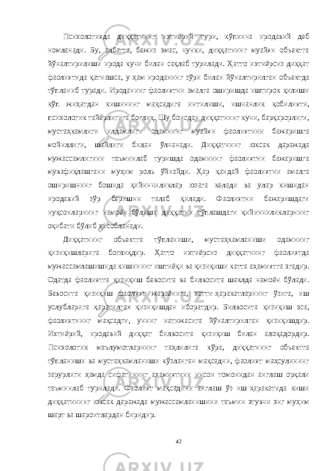 Психологияда диққатнинг ихтиёрий тури, кўпинча иродавий деб номланади. Бу, албатта, бежиз эмас, чунки, диққатнинг муайян объектга йўналтирилиши ирода кучи билан сақлаб турилади. Ҳатто ихтиёрсиз диққат фаолиятида қатнашса, у ҳам ироданинг зўри билан йўналтирилган объектда тўпланиб туради. Ироданинг фаолиятни амалга оширишда иштирок қилиши кўп жиҳатдан кишининг мақсадига интилиши, ишчанлик қобилияти, психологик тайёрлигига боғлиқ. Шу боисдан диққатнинг кучи, барқарорлиги, мустаҳкамлиги илдамлиги одамнинг муайян фаолиятини бажаришга мойиллиги, шайлиги билан ўлчанади. Диққатнинг юксак даражада мужассамлигини таъминлаб туришда одамнинг фаолиятни бажаришга мувафиқлашгани муҳим роль ўйнайди. Ҳар қандай фаолиятни амалга оширишнинг бошида қийинчиликлар юзага келади ва улар кишидан иродавий зўр беришни талаб қилади. Фаолиятни бажаришдаги нуқсонларнинг намоён бўлиши диққатни тўплашдаги қийинчиликларнинг оқибати бўлиб ҳисобланади. Диққатнинг объектга тўпланиши, мустаҳкамланиши одамнинг қизиқишларига боғлиқдир. Ҳатто ихтиёрсиз диққатнинг фаолиятда мужассамлашишида кишининг иштиёқи ва қизиқиши катта аҳамиятга эгадир. Одатда фаолиятга қизиқиш бевосита ва билвосита шаклда намоён бўлади. Бевосита қизиқиш фаолият жараёнига, хатти-ҳаракатларнинг ўзига, иш услубларига қаратилган қизиқишдан иборатдир. Билвосита қизиқиш эса, фаолиятнинг мақсадги, унинг натижасига йўналтирилган қизиқишдир. Ихтиёрий, иродавий диққат билвосита қизиқиш билан алоқадордир. Психологик маълумотларнинг таҳлилига кўра, диққатнинг объектга тўпланиши ва мустаҳкамланиши кўзланган мақсадни, фаолият маҳсулининг зарурлиги ҳамда сифатининг аҳамиятини инсон томонидан англаш орқали таъминлаб турилади. Фаолият мақсадини англаш ўз иш-ҳаракатида киши диққатининг юксак даражада мужассамланишини таъмин этувчи энг муҳим шарт ва шароитлардан биридир. 42 « Бали қ скелети » методини самарали амалга ошириш қ адамлари Ҳ ар бир иштирокчи эркин ишлаши учун қ улай шароит яратилиши керак. Муста қ ил фикр ва ғ ояларни ёзиш учун керакли доска, юмшо қ доска, флефчатка, рангли маркерлар, посте р лар, кодоскоп ва турли форматдаги қ о ғ озлар олдиндан тайёрланиши лозим. Бериладиган мавзу, муаммо ёки вазиятлар ани қ ланади. Иш қ оидаларини белгилаш керак: а) берилган ғ оялар бахоланмайди; б) фикрлашга тўли қ эркинлик берилади; в) берилаётган ғ оялар ми қ дори қ анча кўп бўлса, шунча яхши; г) «ўйланг», «илиб олинг» ва бошка ғ ояларга асосланиш керак; д) муста қ ил фикр ва гоялар т ў ғ рисида сўраш ва ма ғ зини ча қ иш керак; е) мавзу асосида берилган ғ ояларни ёзиб, кўринадиган жойга илиб қ ўйиш зарур; ж) берилган янги ғ ояларни янада тўлдириб, қ атнашчилар ра ғ батлантирилиши лозим; з) қ атнашчилар ғ оялари устидан кулиш, кинояли шар ҳ лар ва майна қ илишларга й ў л қ ў йилмаслиги шарт; и) янги-янги ғ оялар ту ғ илаётган экан, демак ишни давом эттириш керак. ВЕНН ДИАГРАММА СИ НИ ТУЗИШ ҚОИДАЛАРИ : 1.Ўрганилаётган ҳолатнинг 2-3 жиҳатларини топ и нг ва уларга тавсиф беринг, уларга хос томонларини санаб ўтинг. 2.Санаб ўтилган уларга хос томонларни доира шаклидаги тегишли диаграммага ёзинг. 3 .Уларни солиштиринг, умумий ва умумий бўлмаган томонларини солиштиринг. 4.Доираларни бирлаштириб Венн д иаграмма сини тузинг. Доираларнинг кесишган жойларига ўрганилаётган жиҳатларнинг умумий томонларини ёзинг. « Каскад » - техникаси асосида «Ўқитувчига қў йиладиган асосий талаблар» ни аниқлаб, шарҳлаб беринг. 