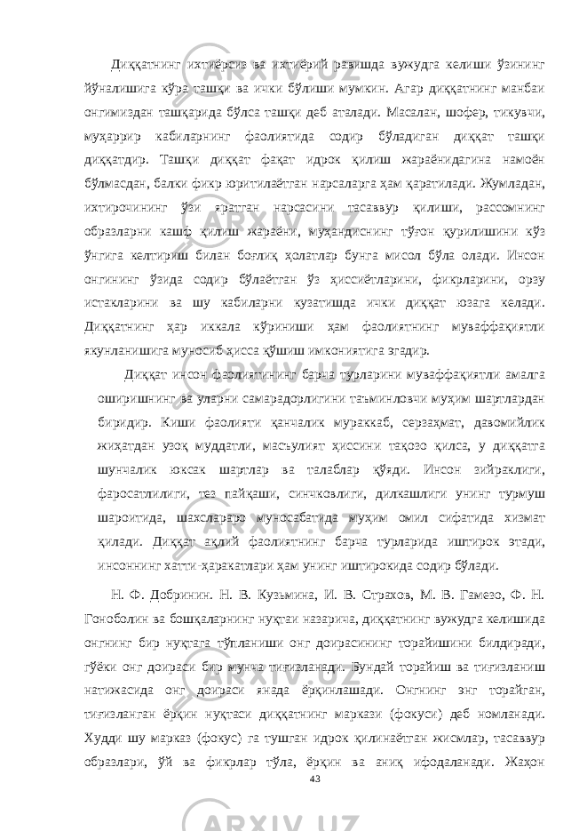 Диққатнинг ихтиёрсиз ва ихтиёрий равишда вужудга келиши ўзининг йўналишига кўра ташқи ва ички бўлиши мумкин. Агар диққатнинг манбаи онгимиздан ташқарида бўлса ташқи деб аталади. Масалан, шофер, тикувчи, муҳаррир кабиларнинг фаолиятида содир бўладиган диққат ташқи диққатдир. Ташқи диққат фақат идрок қилиш жараёнидагина намоён бўлмасдан, балки фикр юритилаётган нарсаларга ҳам қаратилади. Жумладан, ихтирочининг ўзи яратган нарсасини тасаввур қилиши, рассомнинг образларни кашф қилиш жараёни, муҳандиснинг тўғон қурилишини кўз ўнгига келтириш билан боғлиқ ҳолатлар бунга мисол бўла олади. Инсон онгининг ўзида содир бўлаётган ўз ҳиссиётларини, фикрларини, орзу истакларини ва шу кабиларни кузатишда ички диққат юзага келади. Диққатнинг ҳар иккала кўриниши ҳам фаолиятнинг муваффақиятли якунланишига муносиб ҳисса қўшиш имкониятига эгадир. Диққат инсон фаолиятининг барча турларини муваффақиятли амалга оширишнинг ва уларни самарадорлигини таъминловчи муҳим шартлардан биридир. Киши фаолияти қанчалик мураккаб, серзаҳмат, давомийлик жиҳатдан узоқ муддатли, масъулият ҳиссини тақозо қилса, у диққатга шунчалик юксак шартлар ва талаблар қўяди. Инсон зийраклиги, фаросатлилиги, тез пайқаши, синчковлиги, дилкашлиги унинг турмуш шароитида, шахслараро муносабатида муҳим омил сифатида хизмат қилади. Диққат ақлий фаолиятнинг барча турларида иштирок этади, инсоннинг хатти-ҳаракатлари ҳам унинг иштирокида содир бўлади. Н. Ф. Добринин. Н. В. Кузьмина, И. В. Страхов, М. В. Гамезо, Ф. Н. Гоноболин ва бошқаларнинг нуқтаи назарича, диққатнинг вужудга келишида онгнинг бир нуқтага тўпланиши онг доирасининг торайишини билдиради, гўёки онг доираси бир мунча тиғизланади. Бундай торайиш ва тиғизланиш натижасида онг доираси янада ёрқинлашади. Онгнинг энг торайган, тиғизланган ёрқин нуқтаси диққатнинг маркази (фокуси) деб номланади. Худди шу марказ (фокус) га тушган идрок қилинаётган жисмлар, тасаввур образлари, ўй ва фикрлар тўла, ёрқин ва аниқ ифодаланади. Жаҳон 43 « Бали қ скелети » методини самарали амалга ошириш қ адамлари Ҳ ар бир иштирокчи эркин ишлаши учун қ улай шароит яратилиши керак. Муста қ ил фикр ва ғ ояларни ёзиш учун керакли доска, юмшо қ доска, флефчатка, рангли маркерлар, посте р лар, кодоскоп ва турли форматдаги қ о ғ озлар олдиндан тайёрланиши лозим. Бериладиган мавзу, муаммо ёки вазиятлар ани қ ланади. Иш қ оидаларини белгилаш керак: а) берилган ғ оялар бахоланмайди; б) фикрлашга тўли қ эркинлик берилади; в) берилаётган ғ оялар ми қ дори қ анча кўп бўлса, шунча яхши; г) «ўйланг», «илиб олинг» ва бошка ғ ояларга асосланиш керак; д) муста қ ил фикр ва гоялар т ў ғ рисида сўраш ва ма ғ зини ча қ иш керак; е) мавзу асосида берилган ғ ояларни ёзиб, кўринадиган жойга илиб қ ўйиш зарур; ж) берилган янги ғ ояларни янада тўлдириб, қ атнашчилар ра ғ батлантирилиши лозим; з) қ атнашчилар ғ оялари устидан кулиш, кинояли шар ҳ лар ва майна қ илишларга й ў л қ ў йилмаслиги шарт; и) янги-янги ғ оялар ту ғ илаётган экан, демак ишни давом эттириш керак. ВЕНН ДИАГРАММА СИ НИ ТУЗИШ ҚОИДАЛАРИ : 1.Ўрганилаётган ҳолатнинг 2-3 жиҳатларини топ и нг ва уларга тавсиф беринг, уларга хос томонларини санаб ўтинг. 2.Санаб ўтилган уларга хос томонларни доира шаклидаги тегишли диаграммага ёзинг. 3 .Уларни солиштиринг, умумий ва умумий бўлмаган томонларини солиштиринг. 4.Доираларни бирлаштириб Венн д иаграмма сини тузинг. Доираларнинг кесишган жойларига ўрганилаётган жиҳатларнинг умумий томонларини ёзинг. « Каскад » - техникаси асосида «Ўқитувчига қў йиладиган асосий талаблар» ни аниқлаб, шарҳлаб беринг. 