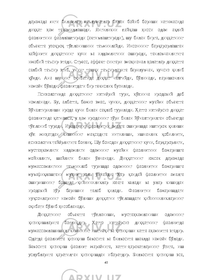 даражада янги билимлар маълумотлар билан бойиб бориши натижасида диққат ҳам такомиллашади. Янгиликни пайқаш ҳисси одам ақлий фаолиятини фаоллаштиради (активлаштиради), шу билан бирга, диққатнинг объектга узоқроқ тўпланишини таъминлайди. Инсоннинг барқарорлашган кайфияти диққатнинг кучи ва илдамлигини оширади, танловчанлигига ижобий таъсир этади. Стресс, аффект сингари эмоционал ҳолатлар диққатга салбий таъсир этиб, унинг ташқи таъсирларига берилувчан, кучсиз қилиб қўяди. Ана шунинг оқибатида диққат чалғийди, бўлинади, паришонлик намоён бўлади, фаолиятдаги бир текислик бузилади. Психологияда диққатнинг ихтиёрий тури, кўпинча иродавий деб номланади. Бу, албатта, бежиз эмас, чунки, диққатнинг муайян объектга йўналтирилиши ирода кучи билан сақлаб турилади. Ҳатто ихтиёрсиз диққат фаолиятида қатнашса, у ҳам ироданинг зўри билан йўналтирилган объектда тўпланиб туради. Ироданинг фаолиятни амалга оширишда иштирок қилиши кўп жиҳатдан кишининг мақсадига интилиши, ишчанлик қобилияти, психологик тайёрлигига боғлиқ. Шу боисдан диққатнинг кучи, барқарорлиги, мустаҳкамлиги илдамлиги одамнинг муайян фаолиятини бажаришга мойиллиги, шайлиги билан ўлчанади. Диққатнинг юксак даражада мужассамлигини таъминлаб туришда одамнинг фаолиятни бажаришга мувафиқлашгани муҳим роль ўйнайди. Ҳар қандай фаолиятни амалга оширишнинг бошида қийинчиликлар юзага келади ва улар кишидан иродавий зўр беришни талаб қилади. Фаолиятни бажаришдаги нуқсонларнинг намоён бўлиши диққатни тўплашдаги қийинчиликларнинг оқибати бўлиб ҳисобланади. Диққатнинг объектга тўпланиши, мустаҳкамланиши одамнинг қизиқишларига боғлиқдир. Ҳатто ихтиёрсиз диққатнинг фаолиятда мужассамлашишида кишининг иштиёқи ва қизиқиши катта аҳамиятга эгадир. Одатда фаолиятга қизиқиш бевосита ва билвосита шаклда намоён бўлади. Бевосита қизиқиш фаолият жараёнига, хатти-ҳаракатларнинг ўзига, иш услубларига қаратилган қизиқишдан иборатдир. Билвосита қизиқиш эса, 45 « Бали қ скелети » методини самарали амалга ошириш қ адамлари Ҳ ар бир иштирокчи эркин ишлаши учун қ улай шароит яратилиши керак. Муста қ ил фикр ва ғ ояларни ёзиш учун керакли доска, юмшо қ доска, флефчатка, рангли маркерлар, посте р лар, кодоскоп ва турли форматдаги қ о ғ озлар олдиндан тайёрланиши лозим. Бериладиган мавзу, муаммо ёки вазиятлар ани қ ланади. Иш қ оидаларини белгилаш керак: а) берилган ғ оялар бахоланмайди; б) фикрлашга тўли қ эркинлик берилади; в) берилаётган ғ оялар ми қ дори қ анча кўп бўлса, шунча яхши; г) «ўйланг», «илиб олинг» ва бошка ғ ояларга асосланиш керак; д) муста қ ил фикр ва гоялар т ў ғ рисида сўраш ва ма ғ зини ча қ иш керак; е) мавзу асосида берилган ғ ояларни ёзиб, кўринадиган жойга илиб қ ўйиш зарур; ж) берилган янги ғ ояларни янада тўлдириб, қ атнашчилар ра ғ батлантирилиши лозим; з) қ атнашчилар ғ оялари устидан кулиш, кинояли шар ҳ лар ва майна қ илишларга й ў л қ ў йилмаслиги шарт; и) янги-янги ғ оялар ту ғ илаётган экан, демак ишни давом эттириш керак. ВЕНН ДИАГРАММА СИ НИ ТУЗИШ ҚОИДАЛАРИ : 1.Ўрганилаётган ҳолатнинг 2-3 жиҳатларини топ и нг ва уларга тавсиф беринг, уларга хос томонларини санаб ўтинг. 2.Санаб ўтилган уларга хос томонларни доира шаклидаги тегишли диаграммага ёзинг. 3 .Уларни солиштиринг, умумий ва умумий бўлмаган томонларини солиштиринг. 4.Доираларни бирлаштириб Венн д иаграмма сини тузинг. Доираларнинг кесишган жойларига ўрганилаётган жиҳатларнинг умумий томонларини ёзинг. « Каскад » - техникаси асосида «Ўқитувчига қў йиладиган асосий талаблар» ни аниқлаб, шарҳлаб беринг. 