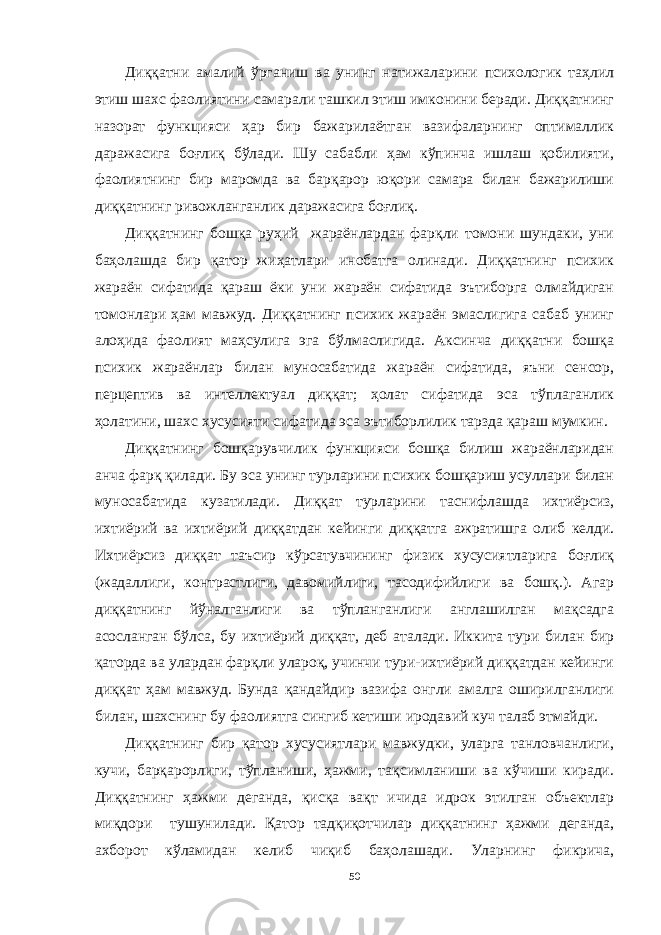 Диққатни амалий ўрганиш ва унинг натижаларини психологик таҳлил этиш шахс фаолиятини самарали ташкил этиш имконини беради. Диққатнинг назорат функцияси ҳар бир бажарилаётган вазифаларнинг оптималлик даражасига боғлиқ бўлади. Шу сабабли ҳам кўпинча ишлаш қобилияти, фаолиятнинг бир маромда ва барқарор юқори самара билан бажарилиши диққатнинг ривожланганлик даражасига боғлиқ. Диққатнинг бошқа руҳий жараёнлардан фарқли томони шундаки, уни баҳолашда бир қатор жиҳатлари инобатга олинади. Диққатнинг психик жараён сифатида қараш ёки уни жараён сифатида эътиборга олмайдиган томонлари ҳам мавжуд. Диққатнинг психик жараён эмаслигига сабаб унинг алоҳида фаолият маҳсулига эга бўлмаслигида. Аксинча диққатни бошқа психик жараёнлар билан муносабатида жараён сифатида, яъни сенсор, перцептив ва интеллектуал диққат; ҳолат сифатида эса тўплаганлик ҳолатини, шахс хусусияти сифатида эса эътиборлилик тарзда қараш мумкин. Диққатнинг бошқарувчилик функцияси бошқа билиш жараёнларидан анча фарқ қилади. Бу эса унинг турларини психик бошқариш усуллари билан муносабатида кузатилади. Диққат турларини таснифлашда ихтиёрсиз, ихтиёрий ва ихтиёрий диққатдан кейинги диққатга ажратишга олиб келди. Ихтиёрсиз диққат таъсир кўрсатувчининг физик хусусиятларига боғлиқ (жадаллиги, контрастлиги, давомийлиги, тасодифийлиги ва бошқ.). Агар диққатнинг йўналганлиги ва тўпланганлиги англашилган мақсадга асосланган бўлса, бу ихтиёрий диққат, деб аталади. Иккита тури билан бир қаторда ва улардан фарқли улароқ, учинчи тури-ихтиёрий диққатдан кейинги диққат ҳам мавжуд. Бунда қандайдир вазифа онгли амалга оширилганлиги билан, шахснинг бу фаолиятга сингиб кетиши иродавий куч талаб этмайди. Диққатнинг бир қатор хусусиятлари мавжудки, уларга танловчанлиги, кучи, барқарорлиги, тўпланиши, ҳажми, тақсимланиши ва кўчиши киради. Диққатнинг ҳажми деганда, қисқа вақт ичида идрок этилган объектлар миқдори тушунилади. Қатор тадқиқотчилар диққатнинг ҳажми деганда, ахборот кўламидан келиб чиқиб баҳолашади. Уларнинг фикрича, 50 « Бали қ скелети » методини самарали амалга ошириш қ адамлари Ҳ ар бир иштирокчи эркин ишлаши учун қ улай шароит яратилиши керак. Муста қ ил фикр ва ғ ояларни ёзиш учун керакли доска, юмшо қ доска, флефчатка, рангли маркерлар, посте р лар, кодоскоп ва турли форматдаги қ о ғ озлар олдиндан тайёрланиши лозим. Бериладиган мавзу, муаммо ёки вазиятлар ани қ ланади. Иш қ оидаларини белгилаш керак: а) берилган ғ оялар бахоланмайди; б) фикрлашга тўли қ эркинлик берилади; в) берилаётган ғ оялар ми қ дори қ анча кўп бўлса, шунча яхши; г) «ўйланг», «илиб олинг» ва бошка ғ ояларга асосланиш керак; д) муста қ ил фикр ва гоялар т ў ғ рисида сўраш ва ма ғ зини ча қ иш керак; е) мавзу асосида берилган ғ ояларни ёзиб, кўринадиган жойга илиб қ ўйиш зарур; ж) берилган янги ғ ояларни янада тўлдириб, қ атнашчилар ра ғ батлантирилиши лозим; з) қ атнашчилар ғ оялари устидан кулиш, кинояли шар ҳ лар ва майна қ илишларга й ў л қ ў йилмаслиги шарт; и) янги-янги ғ оялар ту ғ илаётган экан, демак ишни давом эттириш керак. ВЕНН ДИАГРАММА СИ НИ ТУЗИШ ҚОИДАЛАРИ : 1.Ўрганилаётган ҳолатнинг 2-3 жиҳатларини топ и нг ва уларга тавсиф беринг, уларга хос томонларини санаб ўтинг. 2.Санаб ўтилган уларга хос томонларни доира шаклидаги тегишли диаграммага ёзинг. 3 .Уларни солиштиринг, умумий ва умумий бўлмаган томонларини солиштиринг. 4.Доираларни бирлаштириб Венн д иаграмма сини тузинг. Доираларнинг кесишган жойларига ўрганилаётган жиҳатларнинг умумий томонларини ёзинг. « Каскад » - техникаси асосида «Ўқитувчига қў йиладиган асосий талаблар» ни аниқлаб, шарҳлаб беринг. 