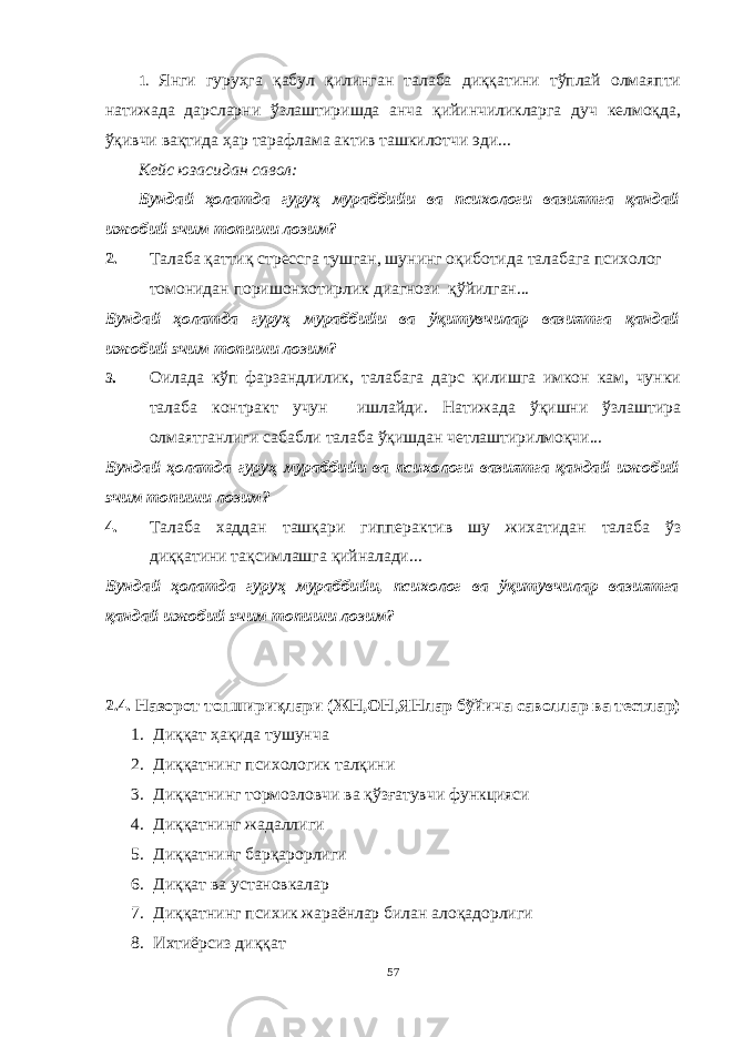 1. Янги гуруҳга қабул қилинган талаба диққатини тўплай олмаяпти натижада дарсларни ўзлаштиришда анча қийинчиликларга дуч келмоқда, ўқивчи вақтида ҳар тарафлама актив ташкилотчи эди... Кейс юзасидан савол : Бундай ҳолатда гуруҳ мураббийи ва псиxологи вазиятга қандай ижобий эчим топиши лозим? 2. Талаба қаттиқ стрессга тушган, шунинг оқиботида талабага психолог томонидан поришонхотирлик диагнози қўйилган... Бундай ҳолатда гуруҳ мураббийи ва ўқитувчилар вазиятга қандай ижобий эчим топиши лозим? 3. Оилада кўп фарзандлилик, талабага дарс қилишга имкон кам, чунки талаба контракт учун ишлайди. Натижада ўқишни ўзлаштира олмаятганлиги сабабли талаба ўқишдан четлаштирилмоқчи... Бундай ҳолатда гуруҳ мураббийи ва псиxологи вазиятга қандай ижобий эчим топиши лозим? 4. Талаба хаддан ташқари гипперактив шу жихатидан талаба ўз диққатини тақсимлашга қийналади... Бундай ҳолатда гуруҳ мураббийи, психолог ва ўқитувчилар вазиятга қандай ижобий эчим топиши лозим? 2.4. Назорот топшириқлари (ЖН,ОН,ЯНлар бўйича саволлар ва тестлар) 1. Диққат ҳақида тушунча 2. Диққатн инг психологик талқини 3. Диққатнинг тормозловчи ва қўзғатувчи функцияси 4. Диққатнинг жадаллиги 5. Диққатнинг барқарорлиги 6. Диққат ва установкалар 7. Диққатнинг психик жараёнлар билан алоқадорлиги 8. Ихтиёрсиз диққат 57 