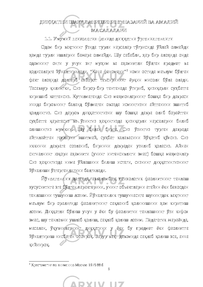 ДИҚҚАТНИ ШАКЛЛАНИШИНИНГ НАЗАРИЙ ВА АМАЛИЙ МАСАЛАЛАРИ 1.1. Умумий психология фанида диққатни ўрганилганлиги Одам бир вақтнинг ўзида турли нарсалар тўғрисида ўйлай олмайди ҳамда турли ишларни бажара олмайди. Шу сабабли, ҳар бир алоҳида онда одамнинг онги у учун энг муҳим ва аҳамиятли бўлган предмет ва ҳодисаларга йўналтирилади. “Кеча феномени” 2 номи остида маълум бўлган факт алоҳида долзарб ахборот таъсирининг ёрқин мисоли бўла олади. Тасаввур қилингки, Сиз бирор-бир тантанада ўтириб, қизиқарли суҳбатга киришиб кетгансиз. Кутилмаганда Сиз меҳмонларнинг бошқа бир давраси ичида бировнинг баланд бўлмаган овозда исмингизни айтганини эшитиб қолдингиз. Сиз дарров диққатингизни шу бошқа давра олиб бораётган суҳбатга қаратасиз ва ўзингиз ҳақингизда қизиқарли нарсаларни билиб олишингиз мумкин. Шу билан бирга, Сиз ўзингиз турган даврада айтилаётган гапларни эшитмай, суҳбат калавасини йўқотиб қўясиз. Сиз иккинчи даврага созланиб, биринчи даврадан узилиб қоласиз. Айнан сигналнинг юқори аҳамияти (унинг интенсивлиги эмас) бошқа меҳмонлар Сиз ҳақингизда нима ўйлашини билиш истаги, сизнинг диққатингизнинг йўналиши ўзгарганлигини белгилади. Йўналганлик деганда, авваламбор, психологик фаолиятнинг танлаш хусусиятига эга бўлган характерини, унинг объектларни атайин ёки бехосдан танлашини тушуниш лозим. Йўналганлик тушунчасига шунингдек вақтнинг маълум бир оралиғида фаолиятнинг сақланиб қолинишини ҳам киритиш лозим. Диққатли бўлиш учун у ёки бу фаолиятни танлашнинг ўзи кифоя эмас, шу танловни ушлаб қолиш, сақлаб қолиш лозим. Педагогик жараёнда, масалан, ўқувчиларнинг диққатини у ёки бу предмет ёки фаолиятга йўналтириш нисбатан осонроқ. Зарур вақт давомида сақлаб қолиш эса, анча қийинроқ. 2 Хрестоматия по вниманию Москва-1976 88.б 6 « Бали қ скелети » методини самарали амалга ошириш қ адамлари Ҳ ар бир иштирокчи эркин ишлаши учун қ улай шароит яратилиши керак. Муста қ ил фикр ва ғ ояларни ёзиш учун керакли доска, юмшо қ доска, флефчатка, рангли маркерлар, посте р лар, кодоскоп ва турли форматдаги қ о ғ озлар олдиндан тайёрланиши лозим. Бериладиган мавзу, муаммо ёки вазиятлар ани қ ланади. Иш қ оидаларини белгилаш керак: а) берилган ғ оялар бахоланмайди; б) фикрлашга тўли қ эркинлик берилади; в) берилаётган ғ оялар ми қ дори қ анча кўп бўлса, шунча яхши; г) «ўйланг», «илиб олинг» ва бошка ғ ояларга асосланиш керак; д) муста қ ил фикр ва гоялар т ў ғ рисида сўраш ва ма ғ зини ча қ иш керак; е) мавзу асосида берилган ғ ояларни ёзиб, кўринадиган жойга илиб қ ўйиш зарур; ж) берилган янги ғ ояларни янада тўлдириб, қ атнашчилар ра ғ батлантирилиши лозим; з) қ атнашчилар ғ оялари устидан кулиш, кинояли шар ҳ лар ва майна қ илишларга й ў л қ ў йилмаслиги шарт; и) янги-янги ғ оялар ту ғ илаётган экан, демак ишни давом эттириш керак. ВЕНН ДИАГРАММА СИ НИ ТУЗИШ ҚОИДАЛАРИ : 1.Ўрганилаётган ҳолатнинг 2-3 жиҳатларини топ и нг ва уларга тавсиф беринг, уларга хос томонларини санаб ўтинг. 2.Санаб ўтилган уларга хос томонларни доира шаклидаги тегишли диаграммага ёзинг. 3 .Уларни солиштиринг, умумий ва умумий бўлмаган томонларини солиштиринг. 4.Доираларни бирлаштириб Венн д иаграмма сини тузинг. Доираларнинг кесишган жойларига ўрганилаётган жиҳатларнинг умумий томонларини ёзинг. « Каскад » - техникаси асосида «Ўқитувчига қў йиладиган асосий талаблар» ни аниқлаб, шарҳлаб беринг. 