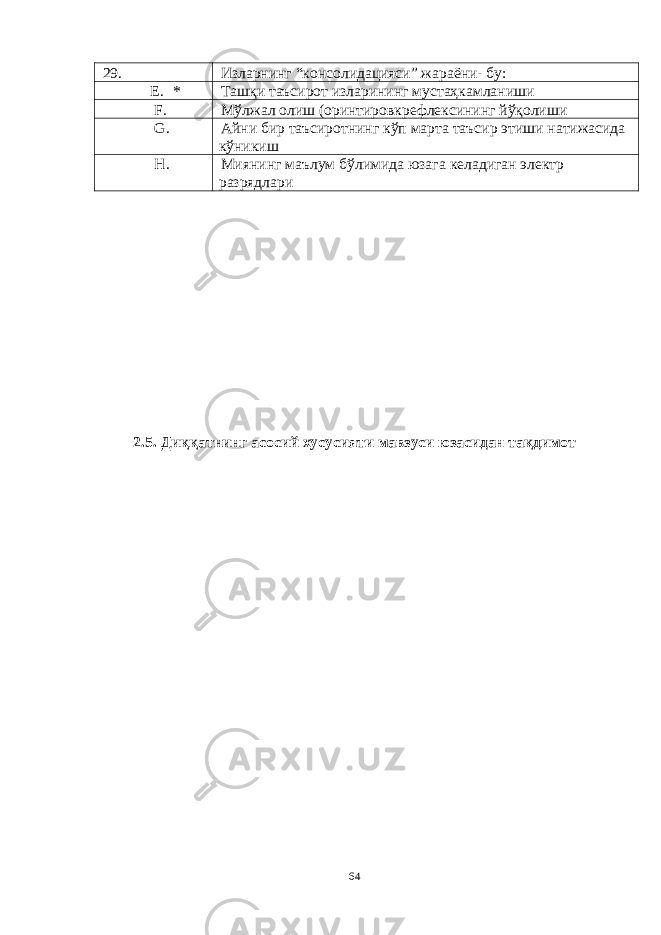 29 . Изларнинг “консолидацияси” жараёни- бу: E. * Ташқи таъсирот изларининг мустаҳкамланиши F. Мўлжал олиш (оринтировкрефлексининг йўқолиши G. Айни бир таъсиротнинг кўп марта таъсир этиши натижасида кўникиш H. Миянинг маълум бўлимида юзага келадиган электр разрядлари 2.5. Диққатнинг асосий хусусияти мавзуси юзасидан тақдимот 64 