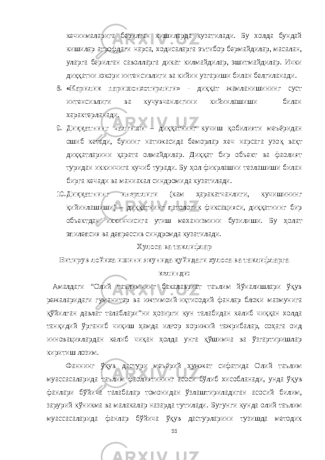 кечинмаларига берилган кишиларда кузатилади. Бу холда бундай кишилар атрофдаги нарса, ходисаларга эътибор бермайдилар, масалан, уларга берилган саволларга дикат килмайдилар, эшитмайдилар. Ички диққатни юкори интенсивлиги ва кийин узгариши билан белгиланади. 8. «Карилик паришонхотирлиги» - диққат жамланишининг суст интенсивлиги ва кучувчанлигини кийинлашиши билан характерланади. 9. Диққатнинг чал ғ иши – диққатнинг кучиш қ обилияти меъёридан ошиб кетади, бунинг натижасида беморлар хеч нарсага узо қ ва қ т диққатларини қ арата олмайдилар. Диққат бир объект ва фаолият туридан иккинчига кучиб туради. Бу ҳ ол фикрлашни тезлашиши билан бирга кечади ва маниакал синдромида кузатилади. 10. Ди ққ атнинг инертлиги (кам ҳ аракатчанлиги, кучишининг қ ийинлашиши) – диққатнинг патологик фиксацияси, диққатнинг бир объектдан иккинчисига утиш механизмини бузилиши. Бу ҳ олат эпилепсия ва депрессив синдромда кузатилади. Хулоса ва таклифлар Битирув лойиха ишини якунида қуйидаги хулоса ва таклифларга келинди: Амалдаги “ Олий таълимнинг бакалавриат таълим йўналишлари ўқув режаларидаги гуманитар ва ижтимоий-иқтисодий фанлар блоки мазмунига қўйилган давлат талаблари”ни ҳозирги кун талабидан келиб чиққан холда танқидий ўрганиб чиқиш ҳамда илғор хорижий тажрибалар, соҳага оид инновациялардан келиб чиқан ҳолда унга қўшимча ва ўзгартиришлар киритиш лозим. Фаннинг ўқув дастури меъёрий хужжат сифатида Олий таълим муассасаларида таълим фаолиятининг асоси бўлиб хисобланади, унда ўқув фанлари бўйича талабалар томонидан ўзлаштириладиган асосий билим, зарурий кўникма ва малакалар назарда тутилади. Бугунги кунда олий таълим муассасаларида фанлар бўйича ўқув дастурларини тузишда методик 66 