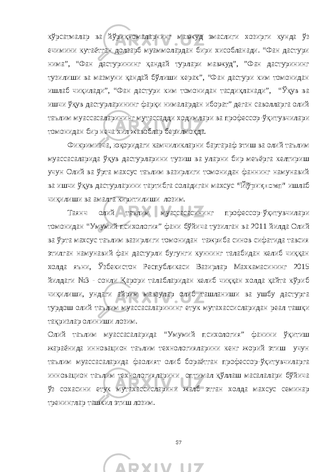 кўрсатмалар ва йўриқномаларнинг мавжуд эмаслиги хозирги кунда ўз ечимини кутаётган долзарб муаммолардан бири хисобланади. “Фан дастури нима”, “Фан дастурининг қандай турлари мавжуд”, ”Фан дастурининг тузилиши ва мазмуни қандай бўлиши керак”, “Фан дастури ким томонидан ишлаб чиқилади”, “Фан дастури ким томонидан тасдиқланади”, “Ўқув ва ишчи ўқув дастурларининг фарқи нималардан иборат” деган саволларга олий таълим муассасаларининг мутассадди ходимлари ва профессор-ўқитувчилари томонидан бир неча хил жавоблар берилмоқда. Фикримизча, юқоридаги камчиликларни бартараф этиш ва олий таълим муассасаларида ўқув дастурларини тузиш ва уларни бир меъёрга келтириш учун Олий ва ўрта махсус таълим вазирлиги томонидан фаннинг намунавий ва ишчи ўқув дастурларини тартибга соладиган махсус “Йўриқнома” ишлаб чиқилиши ва амалга киритилиши лозим. Таянч олий таълим муассасасининг профессор-ўқитувчилари томонидан “Умумий психология” фани бўйича тузилган ва 2011 йилда Олий ва ўрта махсус таълим вазирлиги томонидан тажриба синов сифатида тавсия этилган намунавий фан дастурли бугунги куннинг талабидан келиб чиққан холда яъни, Ўзбекистон Республикаси Вазирлар Махкамасининг 2015 йилдаги №3 - сонли Қарори талабларидан келиб чиққан холда қайта кўриб чиқилиши, ундаги айрим мавзулар олиб ташланиши ва ушбу дастурга турдош олий таълим муассасаларининг етук мутахассисларидан реал ташқи тақризлар олиниши лозим. Олий таълим муассасаларида “Умумий психология” фанини ўқитиш жараёнида инновацион таълим технологияларини кенг жорий этиш учун таълим муассасаларида фаолият олиб бораётган профессор-ўқитувчиларга инновацион таълим технологияларини оптимал қўллаш масалалари бўйича ўз сохасини етук мутахассисларини жалб этган холда махсус семинар тренинглар ташкил этиш лозим. 67 