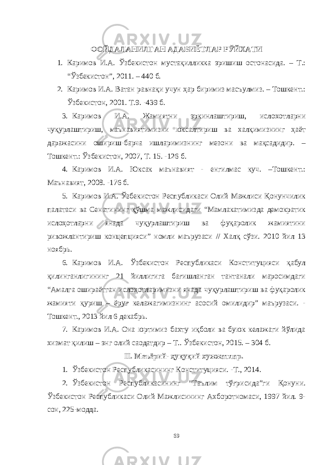 ФОЙДАЛАНИЛГАН АДАБИЁТЛАР РЎЙХАТИ 1. Каримов И.А. Ўзбекистон мустақилликка эришиш остонасида. – Т.: “Ўзбекистон”, 2011. – 440 б. 2. Каримов И.А. Ватан равнақи учун ҳар биримиз масъулмиз. – Тошкент.: Ўзбекистон, 2001. Т.9. -439 б. 3. Каримов И.А. Жамиятни эркинлаштириш, ислохотларни чуқурлаштириш, маънавиятимизни юксалтириш ва халқимизнинг ҳаёт даражасини ошириш-барча ишларимизнинг мезони ва мақсадидир. – Тошкент.: Ўзбекистон, 2007, Т. 15. -126 б. 4. Каримов И.А. Юксак маънавият - енгилмас куч. –Тошкент.: Маънавият, 2008. -176 б. 5. Каримов И.А. Ўзбeкистoн Рeспубликaси Oлий Мaжлиси Қoнунчилик пaлaтaси вa Сeнaтининг қўшмa мaжлисидaги “Мaмлaкaтимизда демократик ислоҳотларни янада чуқурлаштириш ва фуқаролик жамиятини ривожлантириш концепцияси” номли маърузаси // Халқ сўзи. 2010 йил 13 ноябрь. 6. Каримов И.А. Ўзбекистон Республикаси Конституцияси қабул қилинганлигининг 21 йиллигига бағишланган тантанали маросимдаги “Амалга ошираётган ислоҳотларимизни янада чуқурлаштириш ва фуқаролик жамияти қуриш – ёруғ келажагимизнинг асосий омилидир” маърузаси. - Тошкент., 2013 йил 6 декабрь. 7. Каримов И.А. Она юртимиз бахту иқболи ва буюк келажаги йўлида хизмат қилиш – энг олий саодатдир – Т.. Ўзбекистон, 2015. – 304 б. II. Меъёрий- ҳуқуқий хужжатлар. 1. Ўзбекистон Республикасининг Конституцияси. -Т., 2014. 2. Ўзбекистон Республикасининг “Таълим тўғрисида”ги Қонуни. Ўзбекистон Республикаси Олий Мажлисининг Ахборотномаси, 1997 йил. 9- сон, 225-модда. 69 