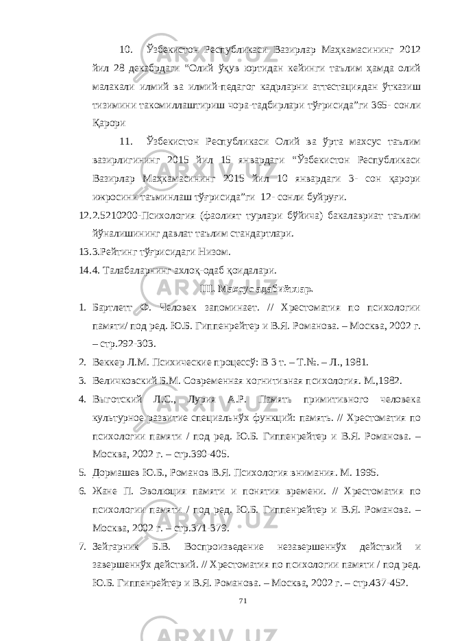 10. Ўзбекистон Республикаси Вазирлар Маҳкамасининг 2012 йил 28 декабрдаги “Олий ўқув юртидан кейинги таълим ҳамда олий малакали илмий ва илмий-педагог кадрларни аттестациядан ўтказиш тизимини такомиллаштириш чора-тадбирлари тўғрисида”ги 365- сонли Қарори 11. Ўзбекистон Республикаси Олий ва ўрта махсус таълим вазирлигининг 2015 йил 15 январдаги “Ўзбекистон Республикаси Вазирлар Маҳкамасининг 2015 йил 10 январдаги 3- сон қарори ижросини таъминлаш тўғрисида”ги 12- сонли буйруғи. 12. 2.5210200-Психология (фаолият турлари бўйича) бакалавриат таълим йўналишининг давлат таълим стандартлари. 13. 3.Рейтинг тўғрисидаги Низом. 14. 4. Талабаларнинг ахлоқ-одаб қоидалари. III. Махсус адабиётлар. 1. Бартлетт Ф. Человек запоминает. // Хрестоматия по психологии памяти/ под ред. Ю.Б. Гиппенрейтер и В.Я. Романова. – Москва, 2002 г. – стр.292-303. 2. Веккер Л.М. Психические процессў: В 3 т. – Т.№. – Л., 1981. 3. Величковский Б.М. Современная когнитивная психология. М.,1982. 4. Выготский Л.С., Лурия А.Р. Память примитивного человека культурное развитие специальнўх функций: память. // Хрестоматия по психологии памяти / под ред. Ю.Б. Гиппенрейтер и В.Я. Романова. – Москва, 2002 г. – стр.390-405. 5. Дормашев Ю.Б., Романов В.Я. Психология внимания. М. 1995. 6. Жане П. Эволюция памяти и понятия времени. // Хрестоматия по психологии памяти / под ред. Ю.Б. Гиппенрейтер и В.Я. Романова. – Москва, 2002 г. – стр.371-379. 7. Зейгарник Б.В. Воспроизведение незавершеннўх действий и завершеннўх действий. // Хрестоматия по психологии памяти / под ред. Ю.Б. Гиппенрейтер и В.Я. Романова. – Москва, 2002 г. – стр.437-452. 71 