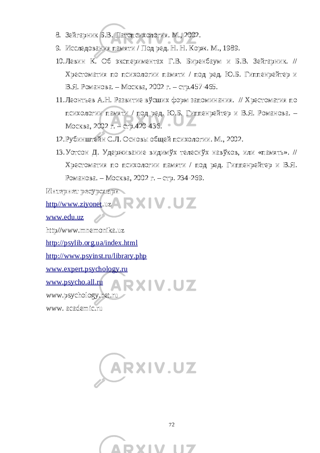 8. Зейгарник Б.В. Патопсихология. М., 2002. 9. Исследования памяти / Под ред. Н. Н. Корж. М., 1989. 10. Левин К. Об экспериментах Г.В. Биренбаум и Б.В. Зейгарник. // Хрестоматия по психологии памяти / под ред. Ю.Б. Гиппенрейтер и В.Я. Романова. – Москва, 2002 г. – стр.457-465. 11. Леонтьев А.Н. Развитие вўсших форм запоминания. // Хрестоматия по психологии памяти / под ред. Ю.Б. Гиппенрейтер и В.Я. Романова. – Москва, 2002 г. – стр.420-436. 12. Рубинштейн С.Л. Основы общей психологии. М., 2002. 13. Уотсон Д. Удерживание видимўх телеснўх навўков, или «память». // Хрестоматия по психологии памяти / под ред. Гиппенрейтер и В.Я. Романова. – Москва, 2002 г. – стр. 234-269. Интернет ресурс лари http//www.ziyonet . uz www.eў.uz http//www.mnemonika.uz http://psylib.org.ua/index.html http://www.psyinst.ru/library.php www.expert.psychology.ru www.psycho.all.ru www.psychology.net.ru www. academic.ru 72 