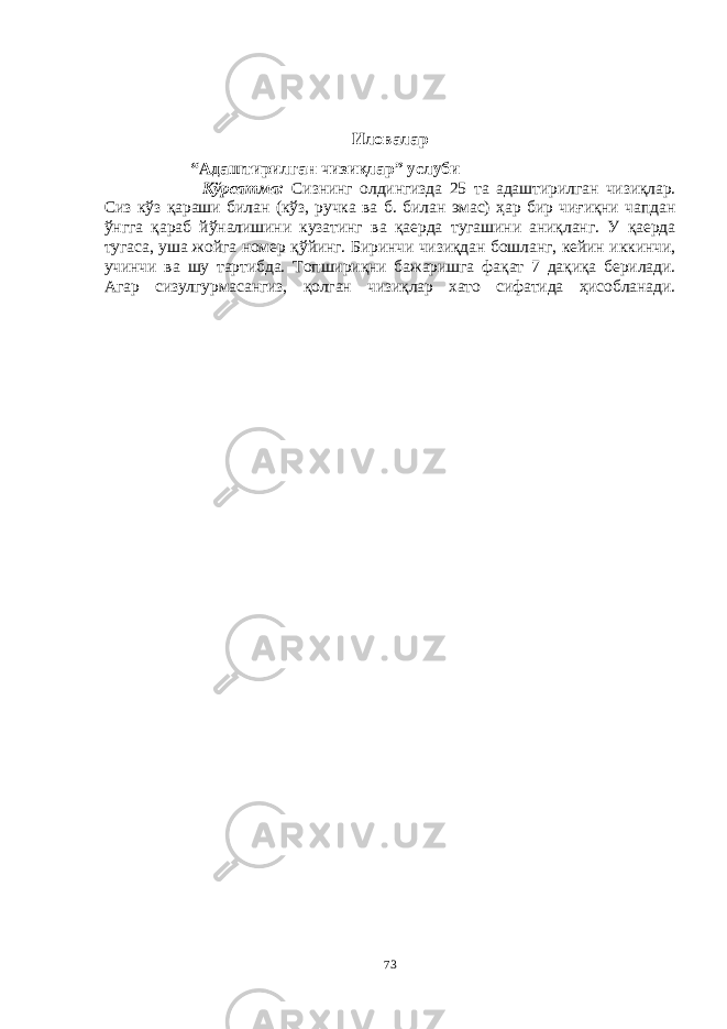 Иловалар “Адаштирилган чизиқлар” услуби Кўрсатма: Сизнинг олдингизда 25 та адаштирилган чизиқлар. Сиз кўз қараши билан (кўз, ручка ва б. билан эмас) ҳар бир чиғиқни чапдан ўнгга қараб йўналишини кузатинг ва қаерда тугашини аниқланг. У қаерда тугаса, уша жойга номер қўйинг. Биринчи чизиқдан бошланг, кейин иккинчи, учинчи ва шу тартибда. Топшириқни бажаришга фақат 7 дақиқа берилади. Агар сизулгурмасангиз, қолган чизиқлар хато сифатида ҳисобланади. 73 