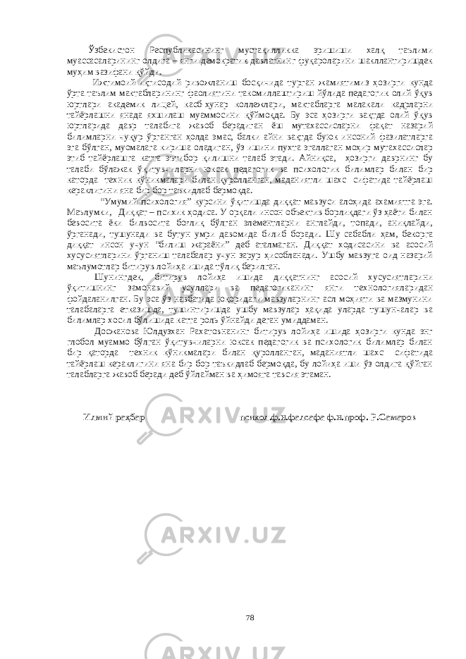 Ўзбекистон Республикасининг мустақилликка эришиши халқ таълими муассасаларининг олдига – янги демократик давлатнинг фуқароларини шакллантиришдек муҳим вазифани қўйди. Ижтимоий-иқтисодий ривожланиш босқичида турган жамиятимиз ҳозирги кунда ўрта таълим мактабларининг фаолиятини такомиллаштириш йўлида педагогик олий ўқув юртлари академик лицей, касб-ҳунар коллежлари, мактабларга малакали кадрларни тайёрлашни янада яхшилаш муаммосини қўймоқда. Бу эса ҳозирги вақтда олий ўқув юртларида давр талабига жавоб берадиган ёш мутахассисларни фақат назарий билимларни чуқур ўрганган ҳолда эмас, балки айни вақтда буюк инсоний фазилатларга эга бўлган, муомалага кириша оладиган, ўз ишини пухта эгаллаган моҳир мутахассислар этиб тайёрлашга катта эътибор қилишни талаб этади. Айниқса, ҳозирги даврнинг бу талаби бўлажак ўқитувчиларни юксак педагогик ва психологик билимлар билан бир каторда техник кўникмалари билан қуролланган, маданиятли шахс сифатида тайёрлаш кераклигини яна бир бор таъкидлаб бермоқда. “Умумий психология” курсини ўқитишда диққат мавзуси алоҳида ахамиятга эга. Маълумки, Диққат – психик ҳодиса. У орқали инсон объектив борлиқдаги ўз ҳаёти билан бевосита ёки билвосита боғлиқ бўлган элементларни англайди, топади, аниқлайди, ўрганади, тушунади ва бутун умри давомида билиб боради. Шу сабабли ҳам, бекорга диққат инсон учун “билиш жараёни” деб аталмаган. Диққат ходисасини ва асосий хусусиятларини ўрганиш талабалар учун зарур ҳисобланади. Ушбу мавзуга оид назарий маълумотлар битирув лойиҳа ишида тўлиқ берилган. Шунингдек, битирув лойиҳа ишида диққатнинг асосий хусусиятларини ўқитишнинг замонавий усуллари ва педагогиканинг янги технологияларидан фойдаланилган. Бу эса ўз навбатида юқоридаги мавзуларнинг асл моҳияти ва мазмунини талабаларга етказишда, тушинтиришда ушбу мавзулар ҳақида уларда тушунчалар ва билимлар хосил бўлишида катта роль ўйнайди деган умиддаман. Досжанова Юлдузхан Рахатовнанинг битирув лойиҳа ишида ҳозирги кунда энг глобол муаммо бўлган ўқитувчиларни юксак педагогик ва психологик билимлар билан бир қаторда техник кўникмалари билан қуролланган, маданиятли шахс сифатида тайёрлаш кераклигини яна бир бор таъкидлаб бермоқда, бу лойиҳа иши ўз олдига қўйган талабларга жавоб беради деб ўйлайман ва ҳимояга тавсия этаман. Илмий раҳбар психол.ф.н.фалсафа ф.н.проф. Р.Самаров 78 