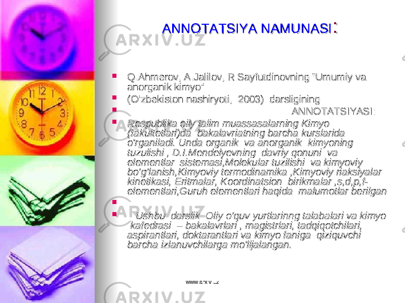 ANNOTATSIYAANNOTATSIYA NAMUNASINAMUNASI ::  Q.Ahmerov, A.Jalilov, R Sayfutdinovning “Umumiy va Q.Ahmerov, A.Jalilov, R Sayfutdinovning “Umumiy va anorganik kimyo”anorganik kimyo”  (O’zbekiston nashiryoti, 2003) darsligining(O’zbekiston nashiryoti, 2003) darsligining  ANNOTATSIYASI:ANNOTATSIYASI:  Respublika oily talim muassasalarning Kimyo Respublika oily talim muassasalarning Kimyo (fakultetlari)da bakalavriatning barcha kurslarida (fakultetlari)da bakalavriatning barcha kurslarida o&#39;rganiladi. Unda organik va anorganik kimyoning o&#39;rganiladi. Unda organik va anorganik kimyoning tuzulishi , D.I.Mendelyevning davriy qonuni va tuzulishi , D.I.Mendelyevning davriy qonuni va elementlar sistemasi,Molekular tuzilishi va kimyoviy elementlar sistemasi,Molekular tuzilishi va kimyoviy bo’g’lanish,Kimyoviy termodinamika ,Kimyoviy riaksiyalar bo’g’lanish,Kimyoviy termodinamika ,Kimyoviy riaksiyalar kinetikasi, Eritmalar, Koordinatsion birikmalar ,s,d,p,f-kinetikasi, Eritmalar, Koordinatsion birikmalar ,s,d,p,f- elementlari,Guruh elementlari haqida malumotlar berilgan elementlari,Guruh elementlari haqida malumotlar berilgan   Ushbu darslik Oliy o’quv yurtlarinng talabalari va kimyo Ushbu darslik Oliy o’quv yurtlarinng talabalari va kimyo kafedrasi – bakalavrlari , magistrlari, tadqiqotchilari, kafedrasi – bakalavrlari , magistrlari, tadqiqotchilari, aspirantlari, doktarantlari va kimyo faniga qiziquvchi aspirantlari, doktarantlari va kimyo faniga qiziquvchi barcha izlanuvchilarga mo’lljalangan.barcha izlanuvchilarga mo’lljalangan. www.arxiv.uzwww.arxiv.uz 